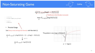 33
Solution for Poor Gradient
𝐺
𝑚𝑎𝑥 𝐸𝑧~𝑝 𝑧(𝑧) log 𝐷(𝐺 𝑧 )
𝐺
𝑚𝑖𝑛 𝐸𝑧~𝑝 𝑧(𝑧) log(1 − 𝐷(𝐺 𝑧 )
Non-Saturating Game GANs
𝑦 = log(𝑥)
The gradient is very large at D(G(z))=0
Use binary cross entropy loss function with fake label (1)
𝑚𝑖𝑛 𝐸𝑧~𝑝 𝑧(𝑧)[−𝑦 log 𝐷(𝐺 𝑧 ) − 1 − 𝑦 log(1 − 𝐷(𝐺 𝑧 )]
𝑚𝑖𝑛 𝐸𝑧~𝑝 𝑧(𝑧)[− log 𝐷 𝐺 𝑧 ]
𝐺
𝐺
𝑦 = 1
Modification (heuristically motivated)
• Practical Usage
 