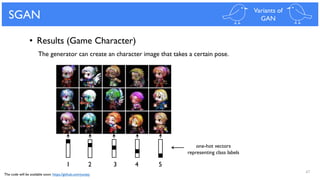 47
SGAN Variants of
GAN
• Results (Game Character)
1 2 3 4 5
The generator can create an character image that takes a certain pose.
one-hot vectors
representing class labels
The code will be available soon: https://github.com/yunjey
 