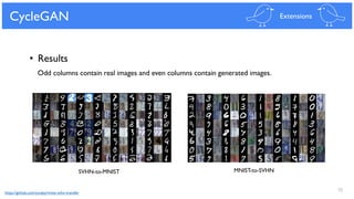 55
CycleGAN Extensions
• Results
MNIST-to-SVHNSVHN-to-MNIST
Odd columns contain real images and even columns contain generated images.
https://github.com/yunjey/mnist-svhn-transfer
 