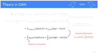 75
𝑚𝑖𝑛 𝑚𝑎𝑥 𝑉 𝐷, 𝐺 = 𝐸 𝑥~𝑝 𝑑𝑎𝑡𝑎(𝑥) log 𝐷 𝑥 + 𝐸𝑧~𝑝 𝑧(𝑧) log(1 − 𝐷(𝐺 𝑧 )
𝐺 𝐷
Theory in GAN GANs
𝐷∗(𝑥) = 𝑎𝑟𝑔 𝑚𝑎𝑥 𝑉 𝐷 = 𝐸 𝑥~𝑝 𝑑𝑎𝑡𝑎(𝑥) log 𝐷 𝑥 + 𝐸𝑧~𝑝 𝑧(𝑧) log(1 − 𝐷(𝐺 𝑧 )
= 𝐸 𝑥~𝑝 𝑑𝑎𝑡𝑎(𝑥) log 𝐷 𝑥 + 𝐸 𝑥~𝑝 𝑔(𝑥) log(1 − 𝐷(𝑥))
= න 𝑝 𝑑𝑎𝑡𝑎 𝑥 log 𝐷(𝑥) 𝑑𝑥 + න 𝑝 𝑔 𝑥 log 1 − 𝐷 𝑥 𝑑𝑥
𝑥 𝑥
𝐹𝑖𝑥 𝐺 𝑡𝑜 𝑚𝑎𝑘𝑒 𝑖𝑡 𝑡𝑜 𝑎 𝑓𝑢𝑛𝑐𝑡𝑖𝑜𝑛 𝑜𝑓 𝐷
𝑠𝑎𝑚𝑝𝑙𝑖𝑛𝑔 𝑥 𝑓𝑟𝑜𝑚 𝑝 𝑔
𝑖𝑛𝑠𝑡𝑒𝑎𝑑 𝑜𝑓 𝑠𝑎𝑚𝑝𝑙𝑖𝑛𝑔 𝑧 𝑓𝑟𝑜𝑚 𝑝𝑧
= න 𝑝 𝑥 𝑓 𝑥 𝑑𝑥𝐸 𝑥~𝑝(𝑥) 𝑓(𝑥)
𝐷𝑒𝑓𝑖𝑛𝑖𝑡𝑖𝑜𝑛 𝑜𝑓 𝐸𝑥𝑝𝑒𝑐𝑡𝑎𝑡𝑖𝑜𝑛
𝑥
𝐼𝑛𝑡𝑒𝑔𝑟𝑎𝑡𝑒 𝑓𝑜𝑟 𝑎𝑙𝑙 𝑝𝑜𝑠𝑠𝑖𝑏𝑙𝑒 𝑥
𝐷
 