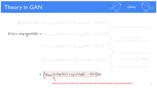77
𝑚𝑖𝑛 𝑚𝑎𝑥 𝑉 𝐷, 𝐺 = 𝐸 𝑥~𝑝 𝑑𝑎𝑡𝑎(𝑥) log 𝐷 𝑥 + 𝐸𝑧~𝑝 𝑧(𝑧) log(1 − 𝐷(𝐺 𝑧 )
𝐺 𝐷
Theory in GAN GANs
𝐷∗(𝑥) = 𝑎𝑟𝑔 𝑚𝑎𝑥 𝑉 𝐷 = 𝐸 𝑥~𝑝 𝑑𝑎𝑡𝑎(𝑥) log 𝐷 𝑥 + 𝐸𝑧~𝑝 𝑧(𝑧) log(1 − 𝐷(𝐺 𝑧 )
= 𝐸 𝑥~𝑝 𝑑𝑎𝑡𝑎(𝑥) log 𝐷 𝑥 + 𝐸 𝑥~𝑝 𝑔(𝑥) log(1 − 𝐷(𝑥))
= න 𝑝 𝑑𝑎𝑡𝑎 𝑥 log 𝐷(𝑥) 𝑑𝑥 + න 𝑝 𝑔 𝑥 log 1 − 𝐷 𝑥 𝑑𝑥
= න 𝑝 𝑑𝑎𝑡𝑎 𝑥 log 𝐷 𝑥 + 𝑝 𝑔 𝑥 log 1 − 𝐷 𝑥 𝑑𝑥
𝑥
𝑥 𝑥
𝐹𝑖𝑥 𝐺 𝑡𝑜 𝑚𝑎𝑘𝑒 𝑖𝑡 𝑡𝑜 𝑎 𝑓𝑢𝑛𝑐𝑡𝑖𝑜𝑛 𝑜𝑓 𝐷
𝑠𝑎𝑚𝑝𝑙𝑖𝑛𝑔 𝑥 𝑓𝑟𝑜𝑚 𝑝 𝑔
𝑖𝑛𝑠𝑡𝑒𝑎𝑑 𝑜𝑓 𝑠𝑎𝑚𝑝𝑙𝑖𝑛𝑔 𝑧 𝑓𝑟𝑜𝑚 𝑝𝑧
= න 𝑝 𝑥 𝑓 𝑥 𝑑𝑥𝐸 𝑥~𝑝(𝑥) 𝑓(𝑥)
𝐷𝑒𝑓𝑖𝑛𝑖𝑡𝑖𝑜𝑛 𝑜𝑓 𝐸𝑥𝑝𝑒𝑐𝑡𝑎𝑡𝑖𝑜𝑛
𝑥
𝐵𝑎𝑠𝑖𝑐 𝑝𝑟𝑜𝑝𝑒𝑟𝑡𝑦 𝑜𝑓 𝐼𝑛𝑡𝑒𝑔𝑟𝑎𝑙
𝑁𝑜𝑤 𝑤𝑒 𝑛𝑒𝑒𝑑 𝑡𝑜 𝑓𝑖𝑛𝑑 𝐷 𝑥 𝑤ℎ𝑖𝑐ℎ 𝑚𝑎𝑘𝑒𝑠 𝑡ℎ𝑒 𝑓𝑢𝑛𝑡𝑖𝑜𝑛 𝑖𝑛𝑠𝑖𝑑𝑒 𝑖𝑛𝑡𝑒𝑔𝑟𝑎𝑙 𝑚𝑎𝑥𝑖𝑚𝑢𝑚.
𝐷
 