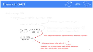 81
Theoretical Results
= 𝑎𝑟𝑔 𝑚𝑎𝑥 𝑝 𝑑𝑎𝑡𝑎 𝑥 log 𝐷 𝑥 + 𝑝 𝑔 𝑥 log 1 − 𝐷 𝑥
Theory in GAN GANs
𝐷∗(𝑥) = 𝑎𝑟𝑔 𝑚𝑎𝑥 𝑉 𝐷
𝐷
𝐷
𝑎 log 𝑦 + 𝑏 log 1 − 𝑦
𝑎
𝑦
+
−𝑏
1 − 𝑦
𝑎 − (𝑎 + 𝑏)𝑦
𝑦(1 − 𝑦)
= 0
𝑦 =
𝑎
𝑎 + 𝑏
=
𝑎 − (𝑎 + 𝑏)𝑦
𝑦(1 − 𝑦)
𝑆𝑢𝑏𝑠𝑡𝑖𝑡𝑢𝑡𝑒 𝑎 = 𝑝 𝑑𝑎𝑡𝑎 𝑥 , 𝑦 = 𝐷 𝑥 , 𝑏 = 𝑝 𝑔 𝑥
𝑁𝑜𝑡𝑒 𝑡ℎ𝑎𝑡 𝐷 𝑥 𝑐𝑎𝑛 𝑛𝑜𝑡 𝑎𝑓𝑓𝑒𝑐𝑡 𝑡𝑜 𝑝 𝑑𝑎𝑡𝑎 𝑥 𝑎𝑛𝑑 𝑝 𝑔 𝑥 .
𝐼𝑡 ℎ𝑎𝑠 𝑎 𝑚𝑎𝑥𝑖𝑚𝑢𝑚 𝑣𝑎𝑙𝑢𝑒 𝑤ℎ𝑒𝑛
𝑁𝑜𝑡𝑒 𝑡ℎ𝑎𝑡 𝑡ℎ𝑒 𝑙𝑜𝑐𝑎𝑙 𝑚𝑎𝑥𝑖𝑚𝑢𝑚 𝑖𝑠 𝑡ℎ𝑒 𝑔𝑙𝑜𝑏𝑎𝑙 𝑚𝑎𝑥𝑖𝑚𝑢𝑚
𝑤ℎ𝑒𝑛 𝑡ℎ𝑒𝑟𝑒 𝑎𝑟𝑒 𝑛𝑜 𝑜𝑡ℎ𝑒𝑟 𝑙𝑜𝑐𝑎𝑙 𝑒𝑥𝑡𝑟𝑒𝑚𝑒𝑠.
𝑑
𝑑𝑥
log 𝑓(𝑥) =
𝑓′
(𝑥)
𝑓(𝑥)
𝐷𝑖𝑓𝑓𝑒𝑟𝑒𝑛𝑡𝑖𝑎𝑡𝑒 𝑤𝑖𝑡ℎ 𝑟𝑒𝑠𝑝𝑒𝑐𝑡 𝑡𝑜 𝐷 𝑥 𝑢𝑠𝑖𝑛𝑔
𝐹𝑖𝑛𝑑 𝑡ℎ𝑒 𝑝𝑜𝑖𝑛𝑡 𝑤ℎ𝑒𝑟𝑒 𝑡ℎ𝑒 𝑑𝑒𝑟𝑖𝑣𝑎𝑡𝑖𝑣𝑒 𝑣𝑎𝑙𝑢𝑒 𝑖𝑠 0 𝑙𝑜𝑐𝑎𝑙 𝑒𝑥𝑡𝑟𝑒𝑚𝑒 .
 
