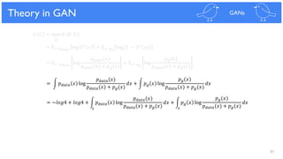 87
Theoretical Results
𝐶 𝐺 = max 𝑉(𝐷, 𝐺)
𝐷
= 𝐸 𝑥~𝑝 𝑑𝑎𝑡𝑎
log 𝐷∗ 𝑥 + 𝐸 𝑥~𝑝 𝑔
log(1 − 𝐷∗(𝑥))
= 𝐸 𝑥~𝑝 𝑑𝑎𝑡𝑎
log
𝑝 𝑑𝑎𝑡𝑎(𝑥)
𝑝 𝑑𝑎𝑡𝑎(𝑥) + 𝑝 𝑔(𝑥)
+ 𝐸 𝑥~𝑝 𝑔
log
𝑝 𝑔(𝑥)
𝑝 𝑑𝑎𝑡𝑎(𝑥) + 𝑝 𝑔(𝑥)
= න 𝑝 𝑑𝑎𝑡𝑎 𝑥 log
𝑝 𝑑𝑎𝑡𝑎(𝑥)
𝑝 𝑑𝑎𝑡𝑎(𝑥) + 𝑝 𝑔(𝑥)
𝑑𝑥 + න 𝑝 𝑔 𝑥 log
𝑝 𝑔(𝑥)
𝑝 𝑑𝑎𝑡𝑎(𝑥) + 𝑝 𝑔(𝑥)
𝑑𝑥
= −𝑙𝑜𝑔4 + 𝑙𝑜𝑔4 + න 𝑝 𝑑𝑎𝑡𝑎 𝑥 log
𝑝 𝑑𝑎𝑡𝑎(𝑥)
𝑝 𝑑𝑎𝑡𝑎(𝑥) + 𝑝 𝑔(𝑥)
𝑑𝑥 + න 𝑝 𝑔 𝑥 log
𝑝 𝑔(𝑥)
𝑝 𝑑𝑎𝑡𝑎(𝑥) + 𝑝 𝑔(𝑥)
𝑑𝑥
Theory in GAN GANs
𝑥 𝑥
 