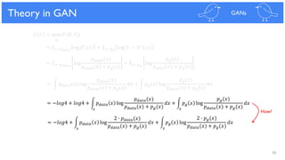 88
Theoretical Results
𝐶 𝐺 = max 𝑉(𝐷, 𝐺)
𝐷
= 𝐸 𝑥~𝑝 𝑑𝑎𝑡𝑎
log 𝐷∗ 𝑥 + 𝐸 𝑥~𝑝 𝑔
log(1 − 𝐷∗(𝑥))
= 𝐸 𝑥~𝑝 𝑑𝑎𝑡𝑎
log
𝑝 𝑑𝑎𝑡𝑎(𝑥)
𝑝 𝑑𝑎𝑡𝑎(𝑥) + 𝑝 𝑔(𝑥)
+ 𝐸 𝑥~𝑝 𝑔
log
𝑝 𝑔(𝑥)
𝑝 𝑑𝑎𝑡𝑎(𝑥) + 𝑝 𝑔(𝑥)
= න 𝑝 𝑑𝑎𝑡𝑎 𝑥 log
𝑝 𝑑𝑎𝑡𝑎(𝑥)
𝑝 𝑑𝑎𝑡𝑎(𝑥) + 𝑝 𝑔(𝑥)
𝑑𝑥 + න 𝑝 𝑔 𝑥 log
𝑝 𝑔(𝑥)
𝑝 𝑑𝑎𝑡𝑎(𝑥) + 𝑝 𝑔(𝑥)
𝑑𝑥
= −𝑙𝑜𝑔4 + 𝑙𝑜𝑔4 + න 𝑝 𝑑𝑎𝑡𝑎 𝑥 log
𝑝 𝑑𝑎𝑡𝑎(𝑥)
𝑝 𝑑𝑎𝑡𝑎(𝑥) + 𝑝 𝑔(𝑥)
𝑑𝑥 + න 𝑝 𝑔 𝑥 log
𝑝 𝑔(𝑥)
𝑝 𝑑𝑎𝑡𝑎(𝑥) + 𝑝 𝑔(𝑥)
𝑑𝑥
= −𝑙𝑜𝑔4 + න 𝑝 𝑑𝑎𝑡𝑎 𝑥 log
2 ∙ 𝑝 𝑑𝑎𝑡𝑎(𝑥)
𝑝 𝑑𝑎𝑡𝑎(𝑥) + 𝑝 𝑔(𝑥)
𝑑𝑥 + න 𝑝 𝑔 𝑥 log
2 ∙ 𝑝 𝑔(𝑥)
𝑝 𝑑𝑎𝑡𝑎(𝑥) + 𝑝 𝑔(𝑥)
𝑑𝑥
Theory in GAN GANs
𝑥 𝑥
𝑥 𝑥
How?
 