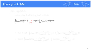 90
Theoretical Results
𝐶 𝐺 = max 𝑉(𝐷, 𝐺)
𝐷
= 𝐸 𝑥~𝑝 𝑑𝑎𝑡𝑎
log 𝐷∗ 𝑥 + 𝐸 𝑥~𝑝 𝑔
log(1 − 𝐷∗(𝑥))
= −𝑙𝑜𝑔4 + 𝑙𝑜𝑔4 + න 𝑝 𝑑𝑎𝑡𝑎 𝑥 log
𝑝 𝑑𝑎𝑡𝑎(𝑥)
𝑝 𝑑𝑎𝑡𝑎(𝑥) + 𝑝 𝑔(𝑥)
𝑑𝑥 + න 𝑝 𝑔 𝑥 log
𝑝 𝑔(𝑥)
𝑝 𝑑𝑎𝑡𝑎(𝑥) + 𝑝 𝑔(𝑥)
𝑑𝑥
= −𝑙𝑜𝑔4 + න 𝑝 𝑑𝑎𝑡𝑎 𝑥 log
2 ∙ 𝑝 𝑑𝑎𝑡𝑎(𝑥)
𝑝 𝑑𝑎𝑡𝑎(𝑥) + 𝑝 𝑔(𝑥)
𝑑𝑥 + න 𝑝 𝑔 𝑥 log
2 ∙ 𝑝 𝑔(𝑥)
𝑝 𝑑𝑎𝑡𝑎(𝑥) + 𝑝 𝑔(𝑥)
𝑑𝑥
න 𝑝 𝑑𝑎𝑡𝑎 𝑥 𝑑𝑥 = 1 𝑙𝑜𝑔2 = න 𝑝 𝑑𝑎𝑡𝑎 𝑥 ∙ 𝑙𝑜𝑔2 𝑑𝑥
Theory in GAN GANs
𝑥 𝑥trick
 