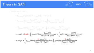 92
Theoretical Results
𝐶 𝐺 = max 𝑉(𝐷, 𝐺)
𝐷
= 𝐸 𝑥~𝑝 𝑑𝑎𝑡𝑎
log 𝐷∗ 𝑥 + 𝐸 𝑥~𝑝 𝑔
log(1 − 𝐷∗(𝑥))
= 𝐸 𝑥~𝑝 𝑑𝑎𝑡𝑎
log
𝑝 𝑑𝑎𝑡𝑎(𝑥)
𝑝 𝑑𝑎𝑡𝑎(𝑥) + 𝑝 𝑔(𝑥)
+ 𝐸 𝑥~𝑝 𝑔
log
𝑝 𝑔(𝑥)
𝑝 𝑑𝑎𝑡𝑎(𝑥) + 𝑝 𝑔(𝑥)
= න 𝑝 𝑑𝑎𝑡𝑎 𝑥 log
𝑝 𝑑𝑎𝑡𝑎(𝑥)
𝑝 𝑑𝑎𝑡𝑎(𝑥) + 𝑝 𝑔(𝑥)
𝑑𝑥 + න 𝑝 𝑔 𝑥 log
𝑝 𝑔(𝑥)
𝑝 𝑑𝑎𝑡𝑎(𝑥) + 𝑝 𝑔(𝑥)
𝑑𝑥
= −𝑙𝑜𝑔4 + 𝑙𝑜𝑔4 + න 𝑝 𝑑𝑎𝑡𝑎 𝑥 log
𝑝 𝑑𝑎𝑡𝑎(𝑥)
𝑝 𝑑𝑎𝑡𝑎(𝑥) + 𝑝 𝑔(𝑥)
𝑑𝑥 + න 𝑝 𝑔 𝑥 log
𝑝 𝑔(𝑥)
𝑝 𝑑𝑎𝑡𝑎(𝑥) + 𝑝 𝑔(𝑥)
𝑑𝑥
= −𝑙𝑜𝑔4 + න 𝑝 𝑑𝑎𝑡𝑎 𝑥 log
2 ∙ 𝑝 𝑑𝑎𝑡𝑎(𝑥)
𝑝 𝑑𝑎𝑡𝑎(𝑥) + 𝑝 𝑔(𝑥)
𝑑𝑥 + න 𝑝 𝑔 𝑥 log
2 ∙ 𝑝 𝑔(𝑥)
𝑝 𝑑𝑎𝑡𝑎(𝑥) + 𝑝 𝑔(𝑥)
𝑑𝑥
Theory in GAN GANs
𝑥 𝑥
𝑥𝑥
 
