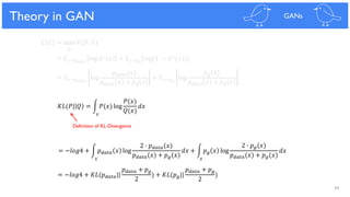 94
Theoretical Results
𝐶 𝐺 = max 𝑉(𝐷, 𝐺)
𝐷
= 𝐸 𝑥~𝑝 𝑑𝑎𝑡𝑎
log 𝐷∗ 𝑥 + 𝐸 𝑥~𝑝 𝑔
log(1 − 𝐷∗(𝑥))
= 𝐸 𝑥~𝑝 𝑑𝑎𝑡𝑎
log
𝑝 𝑑𝑎𝑡𝑎(𝑥)
𝑝 𝑑𝑎𝑡𝑎(𝑥) + 𝑝 𝑔(𝑥)
+ 𝐸 𝑥~𝑝 𝑔
log
𝑝 𝑔(𝑥)
𝑝 𝑑𝑎𝑡𝑎(𝑥) + 𝑝 𝑔(𝑥)
= −𝑙𝑜𝑔4 + න 𝑝 𝑑𝑎𝑡𝑎 𝑥 log
2 ∙ 𝑝 𝑑𝑎𝑡𝑎(𝑥)
𝑝 𝑑𝑎𝑡𝑎(𝑥) + 𝑝 𝑔(𝑥)
𝑑𝑥 + න 𝑝 𝑔 𝑥 log
2 ∙ 𝑝 𝑔(𝑥)
𝑝 𝑑𝑎𝑡𝑎(𝑥) + 𝑝 𝑔(𝑥)
𝑑𝑥
= −𝑙𝑜𝑔4 + 𝐾𝐿(𝑝 𝑑𝑎𝑡𝑎||
𝑝 𝑑𝑎𝑡𝑎 + 𝑝 𝑔
2
) + 𝐾𝐿(𝑝 𝑔||
𝑝 𝑑𝑎𝑡𝑎 + 𝑝 𝑔
2
)
𝐾𝐿(𝑃| 𝑄 = න 𝑃(𝑥) log
𝑃(𝑥)
𝑄(𝑥)
𝑑𝑥
Theory in GAN GANs
𝑥
𝑥 𝑥
Definition of KL-Divergence
 