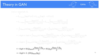 96
Theoretical Results
𝐶 𝐺 = max 𝑉(𝐷, 𝐺)
𝐷
= 𝐸 𝑥~𝑝 𝑑𝑎𝑡𝑎
log 𝐷∗ 𝑥 + 𝐸 𝑥~𝑝 𝑔
log(1 − 𝐷∗(𝑥))
= 𝐸 𝑥~𝑝 𝑑𝑎𝑡𝑎
log
𝑝 𝑑𝑎𝑡𝑎(𝑥)
𝑝 𝑑𝑎𝑡𝑎(𝑥) + 𝑝 𝑔(𝑥)
+ 𝐸 𝑥~𝑝 𝑔
log
𝑝 𝑔(𝑥)
𝑝 𝑑𝑎𝑡𝑎(𝑥) + 𝑝 𝑔(𝑥)
= න 𝑝 𝑑𝑎𝑡𝑎 𝑥 log
𝑝 𝑑𝑎𝑡𝑎(𝑥)
𝑝 𝑑𝑎𝑡𝑎(𝑥) + 𝑝 𝑔(𝑥)
𝑑𝑥 + න 𝑝 𝑔 𝑥 log
𝑝 𝑔(𝑥)
𝑝 𝑑𝑎𝑡𝑎(𝑥) + 𝑝 𝑔(𝑥)
𝑑𝑥
= −𝑙𝑜𝑔4 + 𝑙𝑜𝑔4 + න 𝑝 𝑑𝑎𝑡𝑎 𝑥 log
𝑝 𝑑𝑎𝑡𝑎(𝑥)
𝑝 𝑑𝑎𝑡𝑎(𝑥) + 𝑝 𝑔(𝑥)
𝑑𝑥 + න 𝑝 𝑔 𝑥 log
𝑝 𝑔(𝑥)
𝑝 𝑑𝑎𝑡𝑎(𝑥) + 𝑝 𝑔(𝑥)
𝑑𝑥
= −𝑙𝑜𝑔4 + න 𝑝 𝑑𝑎𝑡𝑎 𝑥 log
2 ∙ 𝑝 𝑑𝑎𝑡𝑎(𝑥)
𝑝 𝑑𝑎𝑡𝑎(𝑥) + 𝑝 𝑔(𝑥)
𝑑𝑥 + න 𝑝 𝑔 𝑥 log
2 ∙ 𝑝 𝑔(𝑥)
𝑝 𝑑𝑎𝑡𝑎(𝑥) + 𝑝 𝑔(𝑥)
𝑑𝑥
= −𝑙𝑜𝑔4 + 𝐾𝐿(𝑝 𝑑𝑎𝑡𝑎||
𝑝 𝑑𝑎𝑡𝑎 + 𝑝 𝑔
2
) + 𝐾𝐿(𝑝 𝑔||
𝑝 𝑑𝑎𝑡𝑎 + 𝑝 𝑔
2
)
= −𝑙𝑜𝑔4 + 2 ∙ 𝐽𝑆𝐷(𝑝 𝑑𝑎𝑡𝑎||𝑝 𝑔)
Theory in GAN GANs
 