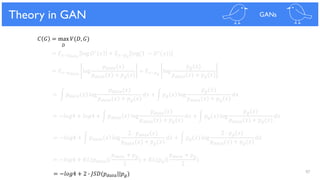 97
Theoretical Results
𝐶 𝐺 = max 𝑉(𝐷, 𝐺)
𝐷
= 𝐸 𝑥~𝑝 𝑑𝑎𝑡𝑎
log 𝐷∗ 𝑥 + 𝐸 𝑥~𝑝 𝑔
log(1 − 𝐷∗(𝑥))
= 𝐸 𝑥~𝑝 𝑑𝑎𝑡𝑎
log
𝑝 𝑑𝑎𝑡𝑎(𝑥)
𝑝 𝑑𝑎𝑡𝑎(𝑥) + 𝑝 𝑔(𝑥)
+ 𝐸 𝑥~𝑝 𝑔
log
𝑝 𝑔(𝑥)
𝑝 𝑑𝑎𝑡𝑎(𝑥) + 𝑝 𝑔(𝑥)
= න 𝑝 𝑑𝑎𝑡𝑎 𝑥 log
𝑝 𝑑𝑎𝑡𝑎(𝑥)
𝑝 𝑑𝑎𝑡𝑎(𝑥) + 𝑝 𝑔(𝑥)
𝑑𝑥 + න 𝑝 𝑔 𝑥 log
𝑝 𝑔(𝑥)
𝑝 𝑑𝑎𝑡𝑎(𝑥) + 𝑝 𝑔(𝑥)
𝑑𝑥
= −𝑙𝑜𝑔4 + 𝑙𝑜𝑔4 + න 𝑝 𝑑𝑎𝑡𝑎 𝑥 log
𝑝 𝑑𝑎𝑡𝑎(𝑥)
𝑝 𝑑𝑎𝑡𝑎(𝑥) + 𝑝 𝑔(𝑥)
𝑑𝑥 + න 𝑝 𝑔 𝑥 log
𝑝 𝑔(𝑥)
𝑝 𝑑𝑎𝑡𝑎(𝑥) + 𝑝 𝑔(𝑥)
𝑑𝑥
= −𝑙𝑜𝑔4 + න 𝑝 𝑑𝑎𝑡𝑎 𝑥 log
2 ∙ 𝑝 𝑑𝑎𝑡𝑎(𝑥)
𝑝 𝑑𝑎𝑡𝑎(𝑥) + 𝑝 𝑔(𝑥)
𝑑𝑥 + න 𝑝 𝑔 𝑥 log
2 ∙ 𝑝 𝑔(𝑥)
𝑝 𝑑𝑎𝑡𝑎(𝑥) + 𝑝 𝑔(𝑥)
𝑑𝑥
= −𝑙𝑜𝑔4 + 𝐾𝐿(𝑝 𝑑𝑎𝑡𝑎||
𝑝 𝑑𝑎𝑡𝑎 + 𝑝 𝑔
2
) + 𝐾𝐿(𝑝 𝑔||
𝑝 𝑑𝑎𝑡𝑎 + 𝑝 𝑔
2
)
= −𝑙𝑜𝑔4 + 2 ∙ 𝐽𝑆𝐷(𝑝 𝑑𝑎𝑡𝑎||𝑝 𝑔)
Theory in GAN GANs
 
