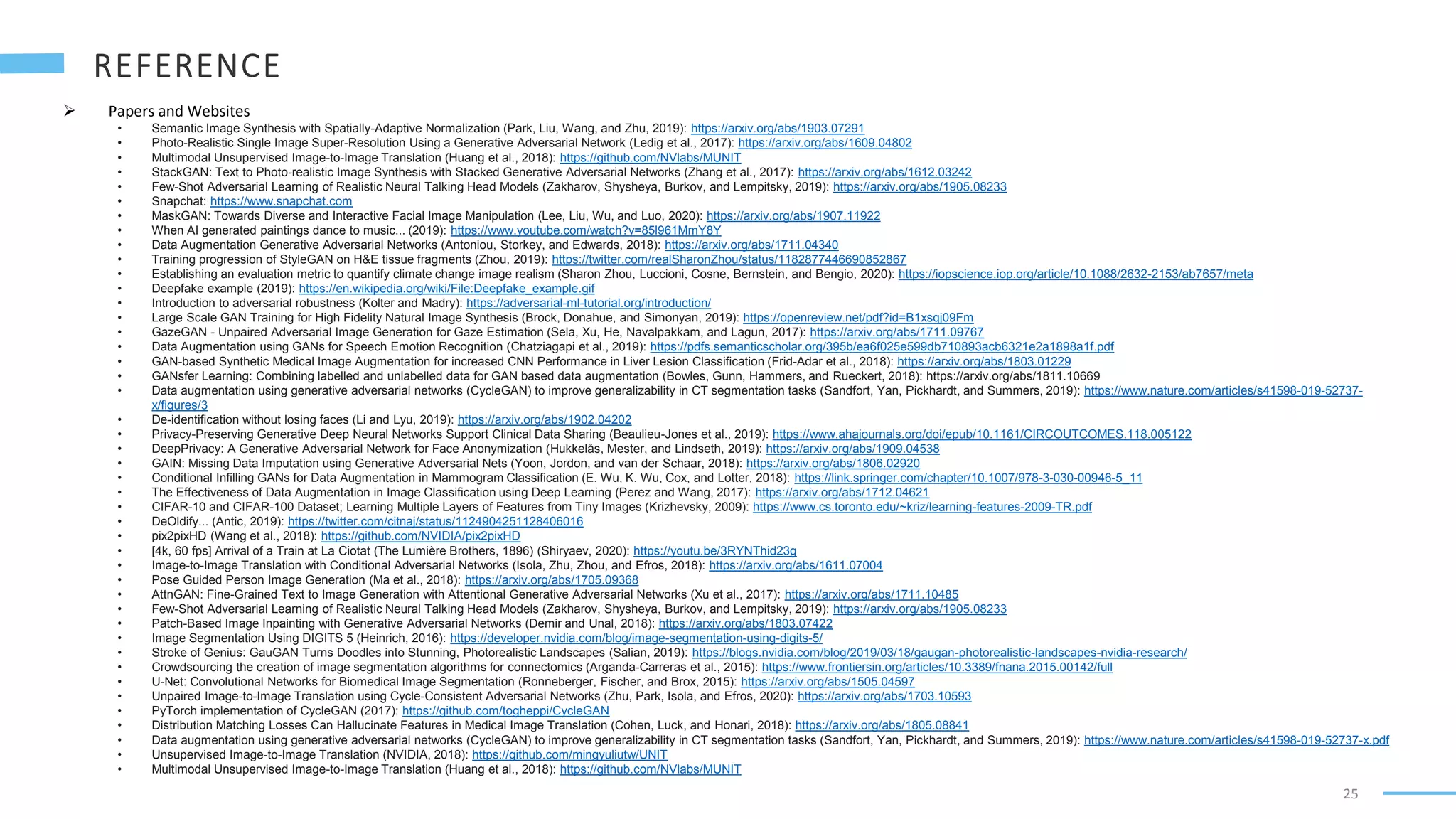 25
 Papers and Websites
• Semantic Image Synthesis with Spatially-Adaptive Normalization (Park, Liu, Wang, and Zhu, 2019): https://arxiv.org/abs/1903.07291
• Photo-Realistic Single Image Super-Resolution Using a Generative Adversarial Network (Ledig et al., 2017): https://arxiv.org/abs/1609.04802
• Multimodal Unsupervised Image-to-Image Translation (Huang et al., 2018): https://github.com/NVlabs/MUNIT
• StackGAN: Text to Photo-realistic Image Synthesis with Stacked Generative Adversarial Networks (Zhang et al., 2017): https://arxiv.org/abs/1612.03242
• Few-Shot Adversarial Learning of Realistic Neural Talking Head Models (Zakharov, Shysheya, Burkov, and Lempitsky, 2019): https://arxiv.org/abs/1905.08233
• Snapchat: https://www.snapchat.com
• MaskGAN: Towards Diverse and Interactive Facial Image Manipulation (Lee, Liu, Wu, and Luo, 2020): https://arxiv.org/abs/1907.11922
• When AI generated paintings dance to music... (2019): https://www.youtube.com/watch?v=85l961MmY8Y
• Data Augmentation Generative Adversarial Networks (Antoniou, Storkey, and Edwards, 2018): https://arxiv.org/abs/1711.04340
• Training progression of StyleGAN on H&E tissue fragments (Zhou, 2019): https://twitter.com/realSharonZhou/status/1182877446690852867
• Establishing an evaluation metric to quantify climate change image realism (Sharon Zhou, Luccioni, Cosne, Bernstein, and Bengio, 2020): https://iopscience.iop.org/article/10.1088/2632-2153/ab7657/meta
• Deepfake example (2019): https://en.wikipedia.org/wiki/File:Deepfake_example.gif
• Introduction to adversarial robustness (Kolter and Madry): https://adversarial-ml-tutorial.org/introduction/
• Large Scale GAN Training for High Fidelity Natural Image Synthesis (Brock, Donahue, and Simonyan, 2019): https://openreview.net/pdf?id=B1xsqj09Fm
• GazeGAN - Unpaired Adversarial Image Generation for Gaze Estimation (Sela, Xu, He, Navalpakkam, and Lagun, 2017): https://arxiv.org/abs/1711.09767
• Data Augmentation using GANs for Speech Emotion Recognition (Chatziagapi et al., 2019): https://pdfs.semanticscholar.org/395b/ea6f025e599db710893acb6321e2a1898a1f.pdf
• GAN-based Synthetic Medical Image Augmentation for increased CNN Performance in Liver Lesion Classification (Frid-Adar et al., 2018): https://arxiv.org/abs/1803.01229
• GANsfer Learning: Combining labelled and unlabelled data for GAN based data augmentation (Bowles, Gunn, Hammers, and Rueckert, 2018): https://arxiv.org/abs/1811.10669
• Data augmentation using generative adversarial networks (CycleGAN) to improve generalizability in CT segmentation tasks (Sandfort, Yan, Pickhardt, and Summers, 2019): https://www.nature.com/articles/s41598-019-52737-
x/figures/3
• De-identification without losing faces (Li and Lyu, 2019): https://arxiv.org/abs/1902.04202
• Privacy-Preserving Generative Deep Neural Networks Support Clinical Data Sharing (Beaulieu-Jones et al., 2019): https://www.ahajournals.org/doi/epub/10.1161/CIRCOUTCOMES.118.005122
• DeepPrivacy: A Generative Adversarial Network for Face Anonymization (Hukkelås, Mester, and Lindseth, 2019): https://arxiv.org/abs/1909.04538
• GAIN: Missing Data Imputation using Generative Adversarial Nets (Yoon, Jordon, and van der Schaar, 2018): https://arxiv.org/abs/1806.02920
• Conditional Infilling GANs for Data Augmentation in Mammogram Classification (E. Wu, K. Wu, Cox, and Lotter, 2018): https://link.springer.com/chapter/10.1007/978-3-030-00946-5_11
• The Effectiveness of Data Augmentation in Image Classification using Deep Learning (Perez and Wang, 2017): https://arxiv.org/abs/1712.04621
• CIFAR-10 and CIFAR-100 Dataset; Learning Multiple Layers of Features from Tiny Images (Krizhevsky, 2009): https://www.cs.toronto.edu/~kriz/learning-features-2009-TR.pdf
• DeOldify... (Antic, 2019): https://twitter.com/citnaj/status/1124904251128406016
• pix2pixHD (Wang et al., 2018): https://github.com/NVIDIA/pix2pixHD
• [4k, 60 fps] Arrival of a Train at La Ciotat (The Lumière Brothers, 1896) (Shiryaev, 2020): https://youtu.be/3RYNThid23g
• Image-to-Image Translation with Conditional Adversarial Networks (Isola, Zhu, Zhou, and Efros, 2018): https://arxiv.org/abs/1611.07004
• Pose Guided Person Image Generation (Ma et al., 2018): https://arxiv.org/abs/1705.09368
• AttnGAN: Fine-Grained Text to Image Generation with Attentional Generative Adversarial Networks (Xu et al., 2017): https://arxiv.org/abs/1711.10485
• Few-Shot Adversarial Learning of Realistic Neural Talking Head Models (Zakharov, Shysheya, Burkov, and Lempitsky, 2019): https://arxiv.org/abs/1905.08233
• Patch-Based Image Inpainting with Generative Adversarial Networks (Demir and Unal, 2018): https://arxiv.org/abs/1803.07422
• Image Segmentation Using DIGITS 5 (Heinrich, 2016): https://developer.nvidia.com/blog/image-segmentation-using-digits-5/
• Stroke of Genius: GauGAN Turns Doodles into Stunning, Photorealistic Landscapes (Salian, 2019): https://blogs.nvidia.com/blog/2019/03/18/gaugan-photorealistic-landscapes-nvidia-research/
• Crowdsourcing the creation of image segmentation algorithms for connectomics (Arganda-Carreras et al., 2015): https://www.frontiersin.org/articles/10.3389/fnana.2015.00142/full
• U-Net: Convolutional Networks for Biomedical Image Segmentation (Ronneberger, Fischer, and Brox, 2015): https://arxiv.org/abs/1505.04597
• Unpaired Image-to-Image Translation using Cycle-Consistent Adversarial Networks (Zhu, Park, Isola, and Efros, 2020): https://arxiv.org/abs/1703.10593
• PyTorch implementation of CycleGAN (2017): https://github.com/togheppi/CycleGAN
• Distribution Matching Losses Can Hallucinate Features in Medical Image Translation (Cohen, Luck, and Honari, 2018): https://arxiv.org/abs/1805.08841
• Data augmentation using generative adversarial networks (CycleGAN) to improve generalizability in CT segmentation tasks (Sandfort, Yan, Pickhardt, and Summers, 2019): https://www.nature.com/articles/s41598-019-52737-x.pdf
• Unsupervised Image-to-Image Translation (NVIDIA, 2018): https://github.com/mingyuliutw/UNIT
• Multimodal Unsupervised Image-to-Image Translation (Huang et al., 2018): https://github.com/NVlabs/MUNIT
 