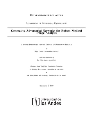 UNIVERSIDAD DE LOS ANDES
DEPARTMENT OF BIOMEDICAL ENGINEERING
Generative Adversarial Networks for Robust Medical
Image Analysis
A THESIS PRESENTED FOR THE DEGREE OF MASTER OF SCIENCE
by
Maria Camila ESCOBAR PALOMEQUE
Under the supervision of
Dr. Pablo Andrés ARBELÁEZ
Members of the Qualifying Examination Committee
Dr. Marcela HERNÁNDEZ, Universidad de Los Andes
&
Dr. Mario Andrés VALDERRAMA, Universidad de Los Andes
December 8, 2020
 