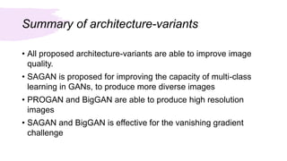 Summary of architecture-variants
• All proposed architecture-variants are able to improve image
quality.
• SAGAN is proposed for improving the capacity of multi-class
learning in GANs, to produce more diverse images
• PROGAN and BigGAN are able to produce high resolution
images
• SAGAN and BigGAN is effective for the vanishing gradient
challenge
 