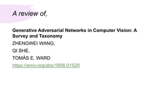 A review of,
Generative Adversarial Networks in Computer Vision: A
Survey and Taxonomy
ZHENGWEI WANG,
QI SHE,
TOMÁS E. WARD
https://arxiv.org/abs/1906.01529
 
