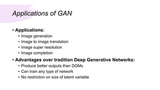 Applications of GAN
• Applications:
• Image generation
• Image to image translation
• Image super resolution
• Image completion
• Advantages over tradition Deep Generative Networks:
• Produce better outputs than DGMs
• Can train any type of network
• No restriction on size of latent variable
 