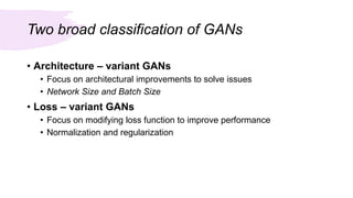 Two broad classification of GANs
• Architecture – variant GANs
• Focus on architectural improvements to solve issues
• Network Size and Batch Size
• Loss – variant GANs
• Focus on modifying loss function to improve performance
• Normalization and regularization
 