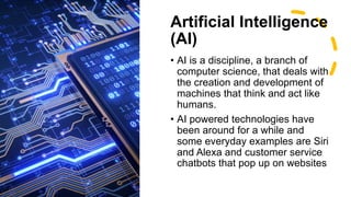 Artificial Intelligence
(AI)
• AI is a discipline, a branch of
computer science, that deals with
the creation and development of
machines that think and act like
humans.
• AI powered technologies have
been around for a while and
some everyday examples are Siri
and Alexa and customer service
chatbots that pop up on websites
 