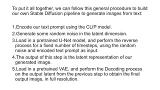 To put it all together, we can follow this general procedure to build
our own Stable Diffusion pipeline to generate images from text:
1.Encode our text prompt using the CLIP model.
2.Generate some random noise in the latent dimension.
3.Load in a pretrained U-Net model, and perform the reverse
process for a fixed number of timesteps, using the random
noise and encoded text prompt as input.
4.The output of this step is the latent representation of our
generated image.
5.Load in a pretrained VAE, and perform the Decoding process
on the output latent from the previous step to obtain the final
output image, in full resolution.
 