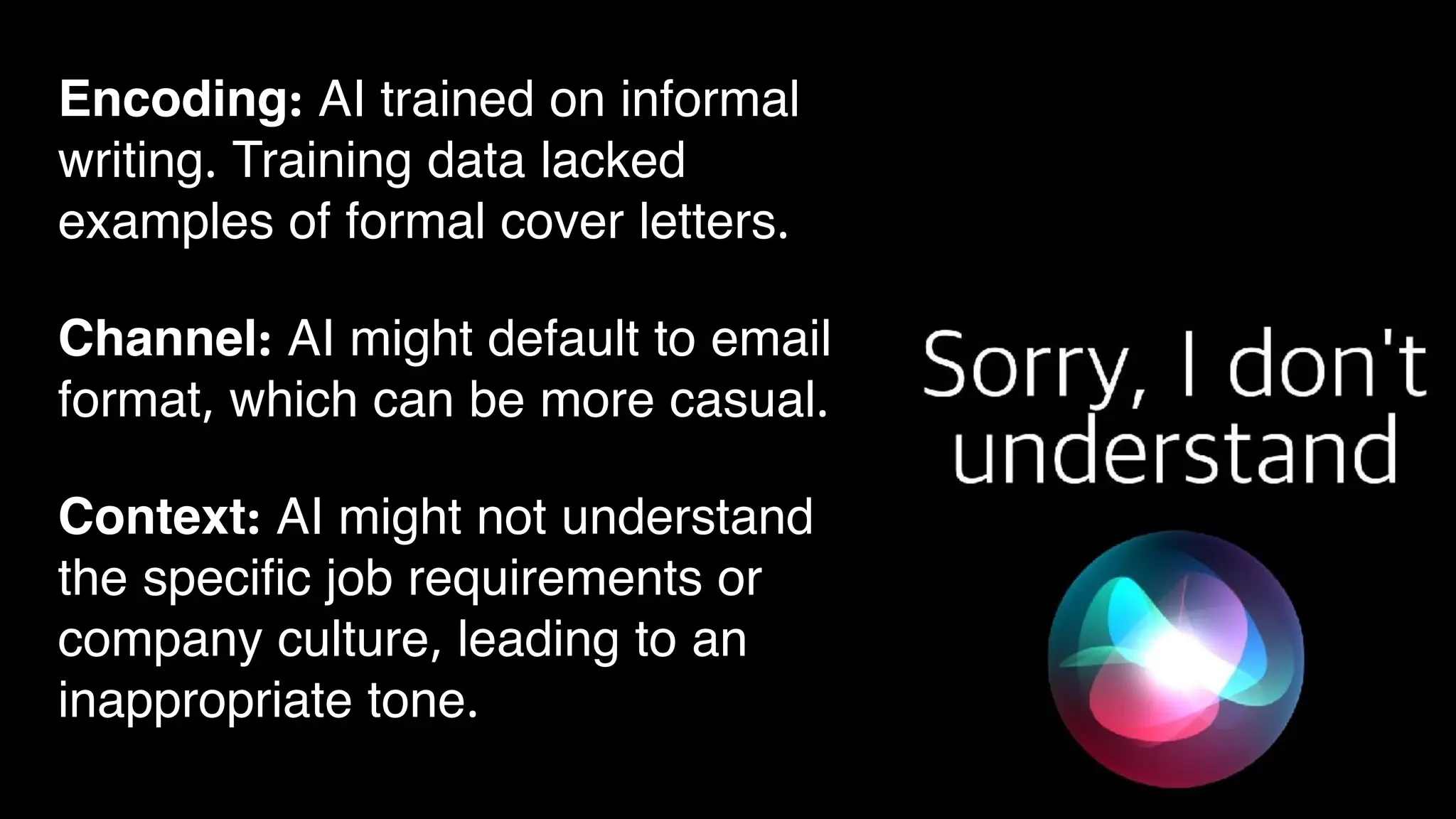 Encoding: AI trained on informal
writing. Training data lacked
examples of formal cover letters.
Channel: AI might default to email
format, which can be more casual.
Context: AI might not understand
the specific job requirements or
company culture, leading to an
inappropriate tone.
 