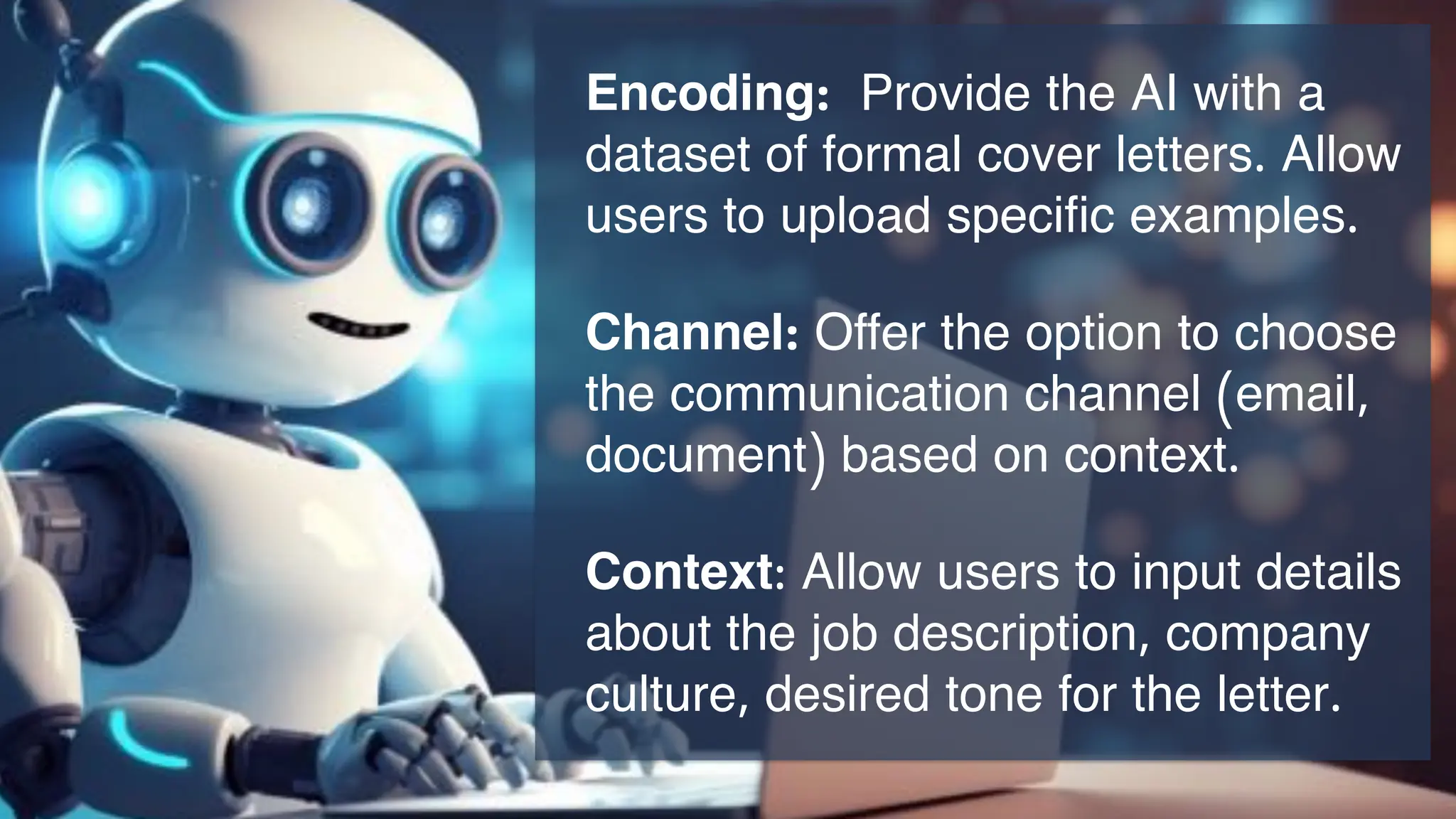 Encoding: Provide the AI with a
dataset of formal cover letters. Allow
users to upload specific examples.
Channel: Offer the option to choose
the communication channel (email,
document) based on context.
Context: Allow users to input details
about the job description, company
culture, desired tone for the letter.
 