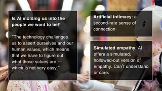 Artificial intimacy: a
second-rate sense of
connection
Is AI molding us into the
people we want to be?
“The technology challenges
us to assert ourselves and our
human values, which means
that we have to figure out
what those values are —
which is not very easy.”
Simulated empathy: AI
offers a simulated,
hollowed-out version of
empathy. Can’t understand
or care.
 
