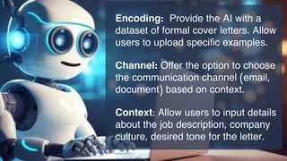 Encoding: Provide the AI with a
dataset of formal cover letters. Allow
users to upload specific examples.
Channel: Offer the option to choose
the communication channel (email,
document) based on context.
Context: Allow users to input details
about the job description, company
culture, desired tone for the letter.
 