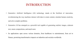 INTRODUCTION
• Generative Artificial Intelligence (AI) technology stands at the forefront of innovation,
revolutionizing the way machines interact with data to create content, simulate human creativity,
and solve complex problems.
• Generative AI has emerged as a powerful tool capable of generating realistic images, coherent
text, music compositions, and much more
• Its applications span across various domains, from healthcare to entertainment, from art to
finance, promising transformative impacts on industries and societies worldwide.
 
