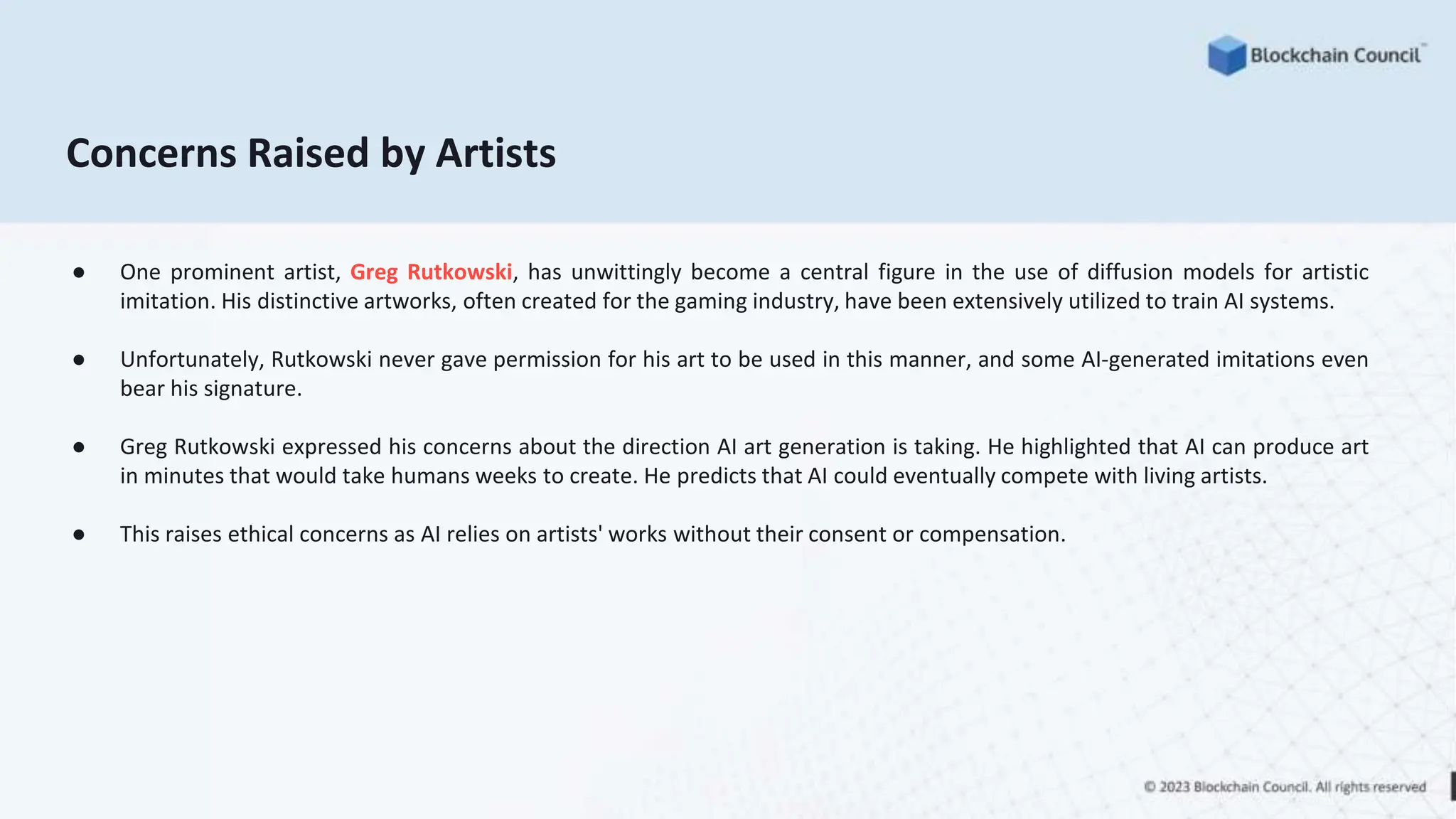 Concerns Raised by Artists
● One prominent artist, Greg Rutkowski, has unwittingly become a central figure in the use of diffusion models for artistic
imitation. His distinctive artworks, often created for the gaming industry, have been extensively utilized to train AI systems.
● Unfortunately, Rutkowski never gave permission for his art to be used in this manner, and some AI-generated imitations even
bear his signature.
● Greg Rutkowski expressed his concerns about the direction AI art generation is taking. He highlighted that AI can produce art
in minutes that would take humans weeks to create. He predicts that AI could eventually compete with living artists.
● This raises ethical concerns as AI relies on artists' works without their consent or compensation.
 