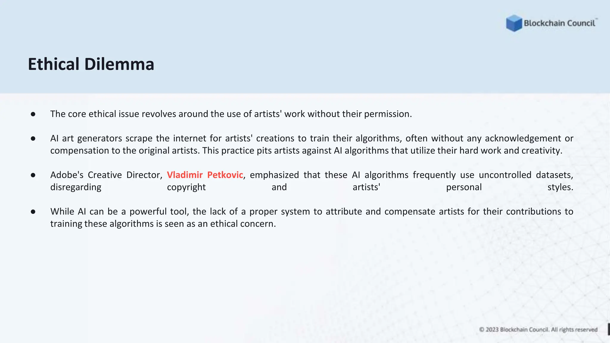 Ethical Dilemma
● The core ethical issue revolves around the use of artists' work without their permission.
● AI art generators scrape the internet for artists' creations to train their algorithms, often without any acknowledgement or
compensation to the original artists. This practice pits artists against AI algorithms that utilize their hard work and creativity.
● Adobe's Creative Director, Vladimir Petkovic, emphasized that these AI algorithms frequently use uncontrolled datasets,
disregarding copyright and artists' personal styles.
● While AI can be a powerful tool, the lack of a proper system to attribute and compensate artists for their contributions to
training these algorithms is seen as an ethical concern.
 