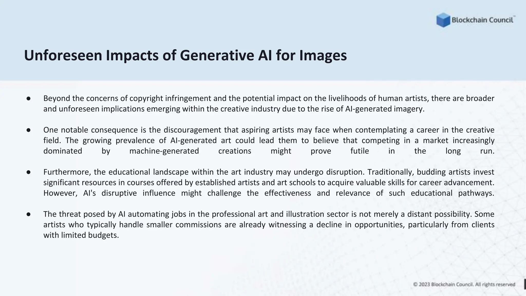 Unforeseen Impacts of Generative AI for Images
● Beyond the concerns of copyright infringement and the potential impact on the livelihoods of human artists, there are broader
and unforeseen implications emerging within the creative industry due to the rise of AI-generated imagery.
● One notable consequence is the discouragement that aspiring artists may face when contemplating a career in the creative
field. The growing prevalence of AI-generated art could lead them to believe that competing in a market increasingly
dominated by machine-generated creations might prove futile in the long run.
● Furthermore, the educational landscape within the art industry may undergo disruption. Traditionally, budding artists invest
significant resources in courses offered by established artists and art schools to acquire valuable skills for career advancement.
However, AI's disruptive influence might challenge the effectiveness and relevance of such educational pathways.
● The threat posed by AI automating jobs in the professional art and illustration sector is not merely a distant possibility. Some
artists who typically handle smaller commissions are already witnessing a decline in opportunities, particularly from clients
with limited budgets.
 