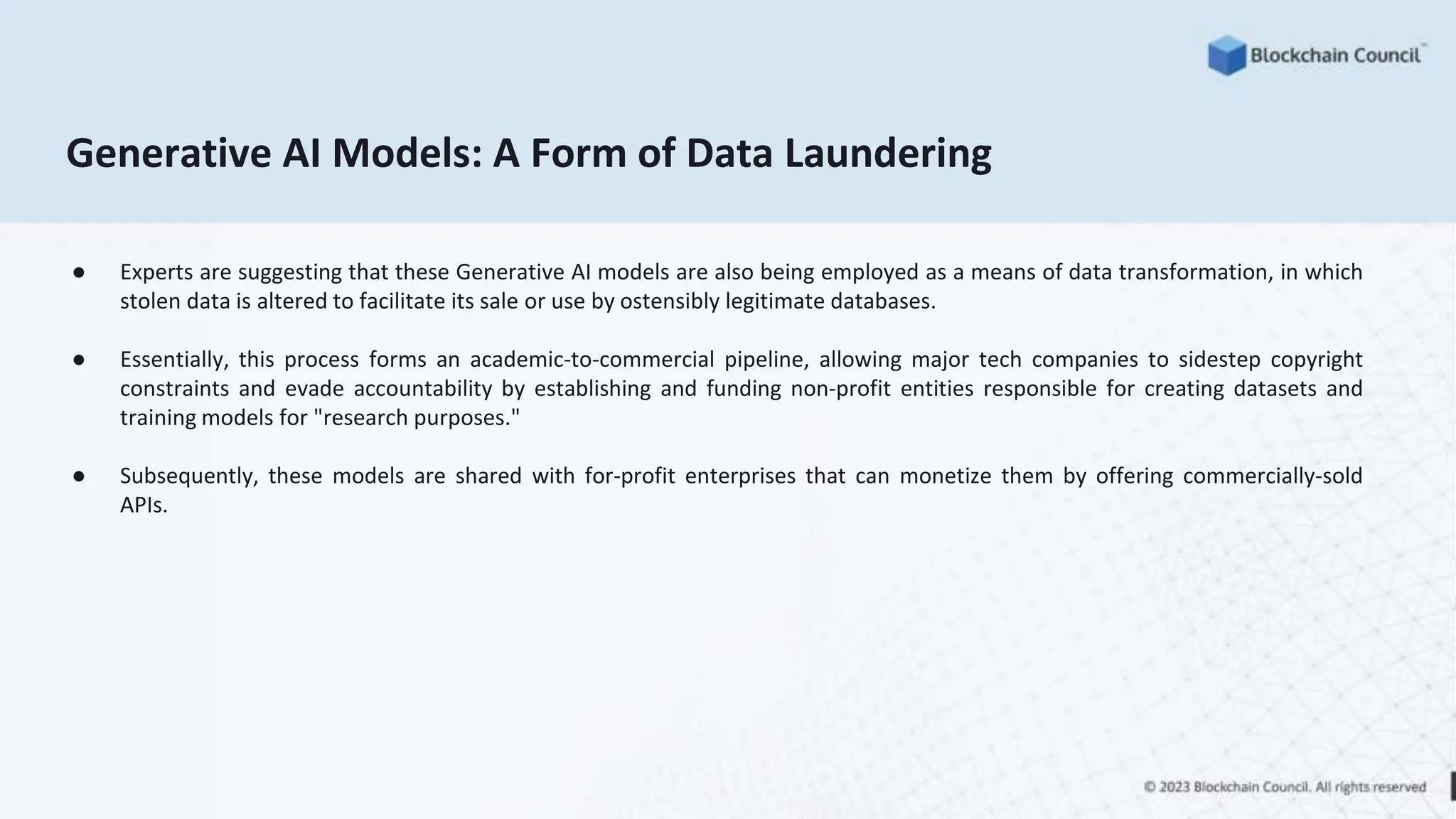 Generative AI Models: A Form of Data Laundering
● Experts are suggesting that these Generative AI models are also being employed as a means of data transformation, in which
stolen data is altered to facilitate its sale or use by ostensibly legitimate databases.
● Essentially, this process forms an academic-to-commercial pipeline, allowing major tech companies to sidestep copyright
constraints and evade accountability by establishing and funding non-profit entities responsible for creating datasets and
training models for "research purposes."
● Subsequently, these models are shared with for-profit enterprises that can monetize them by offering commercially-sold
APIs.
 