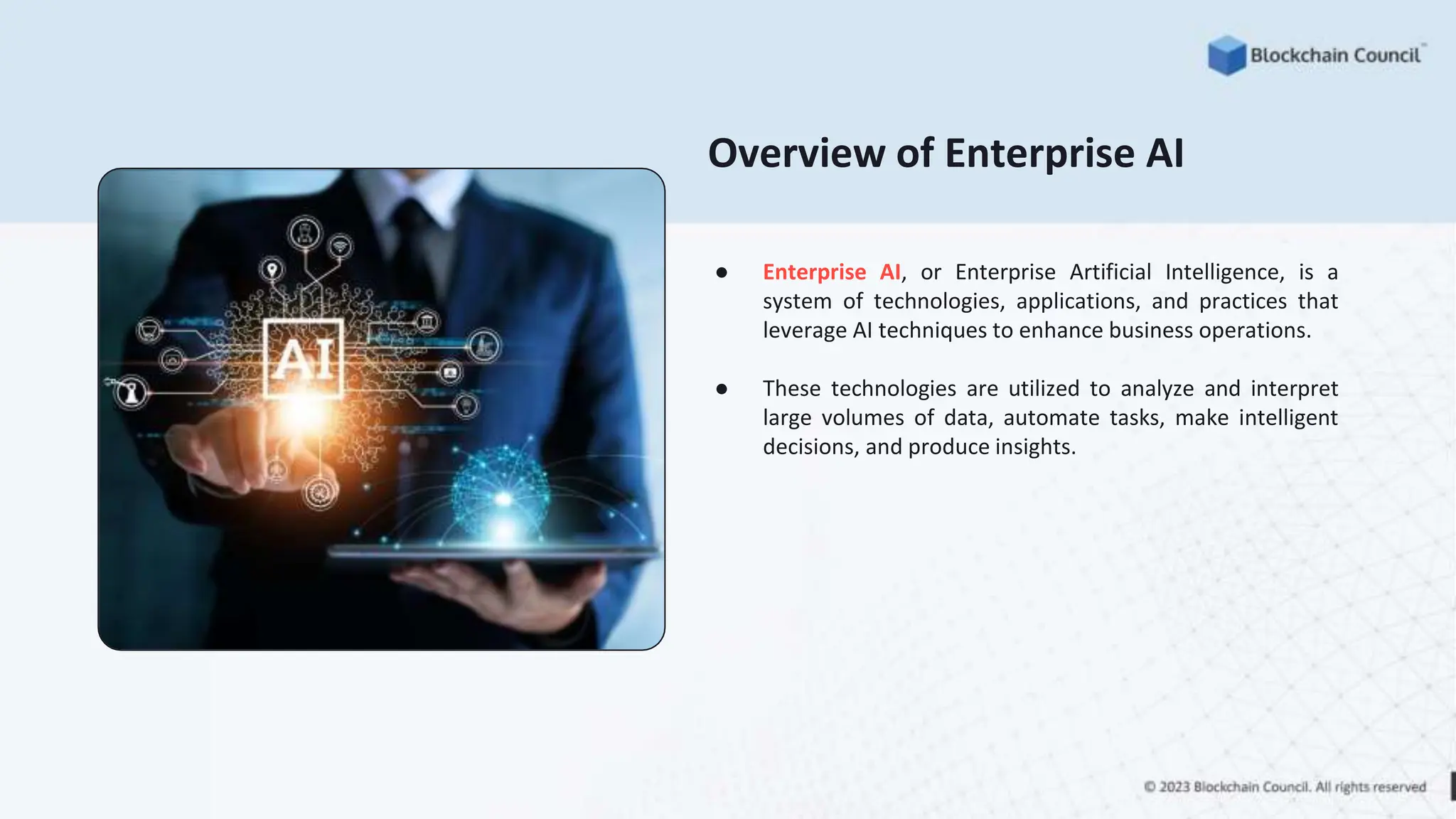 Overview of Enterprise AI
● Enterprise AI, or Enterprise Artificial Intelligence, is a
system of technologies, applications, and practices that
leverage AI techniques to enhance business operations.
● These technologies are utilized to analyze and interpret
large volumes of data, automate tasks, make intelligent
decisions, and produce insights.
 