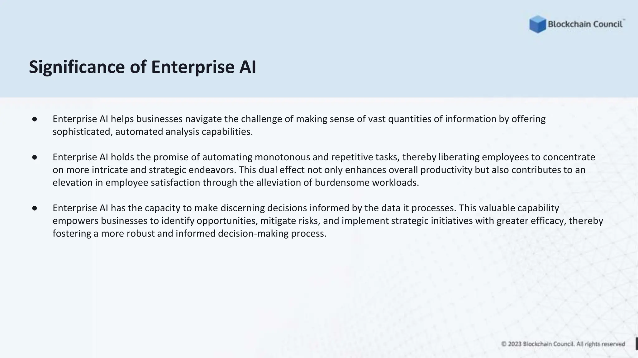 Significance of Enterprise AI
● Enterprise AI helps businesses navigate the challenge of making sense of vast quantities of information by offering
sophisticated, automated analysis capabilities.
● Enterprise AI holds the promise of automating monotonous and repetitive tasks, thereby liberating employees to concentrate
on more intricate and strategic endeavors. This dual effect not only enhances overall productivity but also contributes to an
elevation in employee satisfaction through the alleviation of burdensome workloads.
● Enterprise AI has the capacity to make discerning decisions informed by the data it processes. This valuable capability
empowers businesses to identify opportunities, mitigate risks, and implement strategic initiatives with greater efficacy, thereby
fostering a more robust and informed decision-making process.
 
