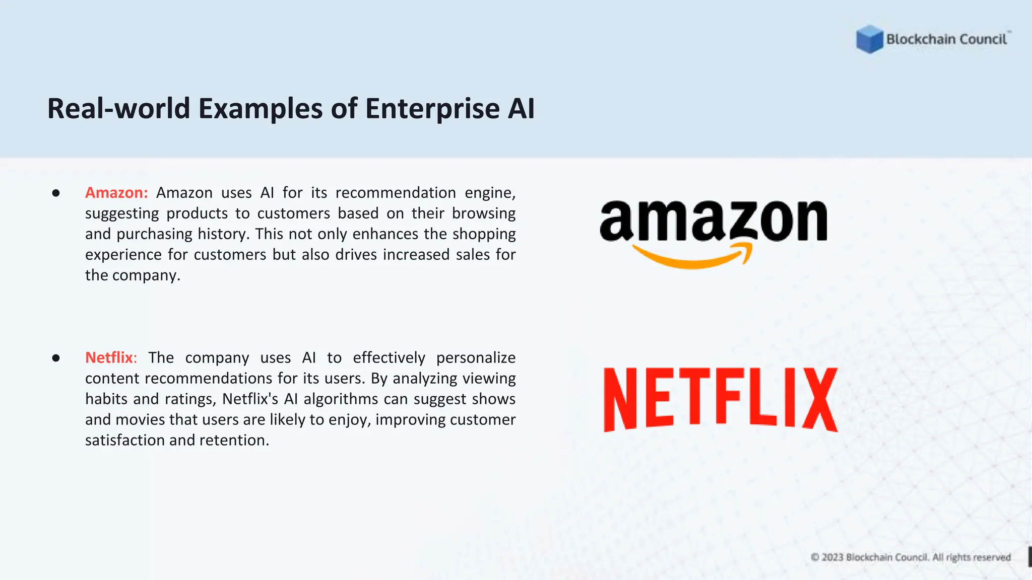 Real-world Examples of Enterprise AI
● Amazon: Amazon uses AI for its recommendation engine,
suggesting products to customers based on their browsing
and purchasing history. This not only enhances the shopping
experience for customers but also drives increased sales for
the company.
● Netflix: The company uses AI to effectively personalize
content recommendations for its users. By analyzing viewing
habits and ratings, Netflix's AI algorithms can suggest shows
and movies that users are likely to enjoy, improving customer
satisfaction and retention.
 