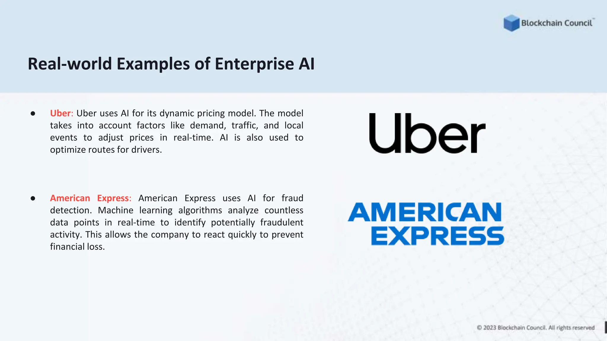 Real-world Examples of Enterprise AI
● Uber: Uber uses AI for its dynamic pricing model. The model
takes into account factors like demand, traffic, and local
events to adjust prices in real-time. AI is also used to
optimize routes for drivers.
● American Express: American Express uses AI for fraud
detection. Machine learning algorithms analyze countless
data points in real-time to identify potentially fraudulent
activity. This allows the company to react quickly to prevent
financial loss.
 