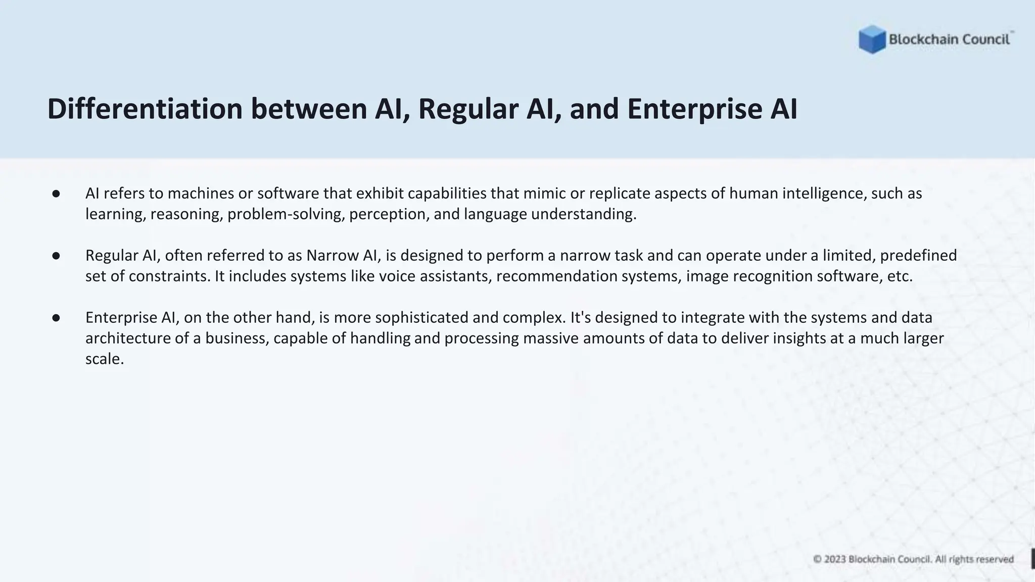 Differentiation between AI, Regular AI, and Enterprise AI
● AI refers to machines or software that exhibit capabilities that mimic or replicate aspects of human intelligence, such as
learning, reasoning, problem-solving, perception, and language understanding.
● Regular AI, often referred to as Narrow AI, is designed to perform a narrow task and can operate under a limited, predefined
set of constraints. It includes systems like voice assistants, recommendation systems, image recognition software, etc.
● Enterprise AI, on the other hand, is more sophisticated and complex. It's designed to integrate with the systems and data
architecture of a business, capable of handling and processing massive amounts of data to deliver insights at a much larger
scale.
 