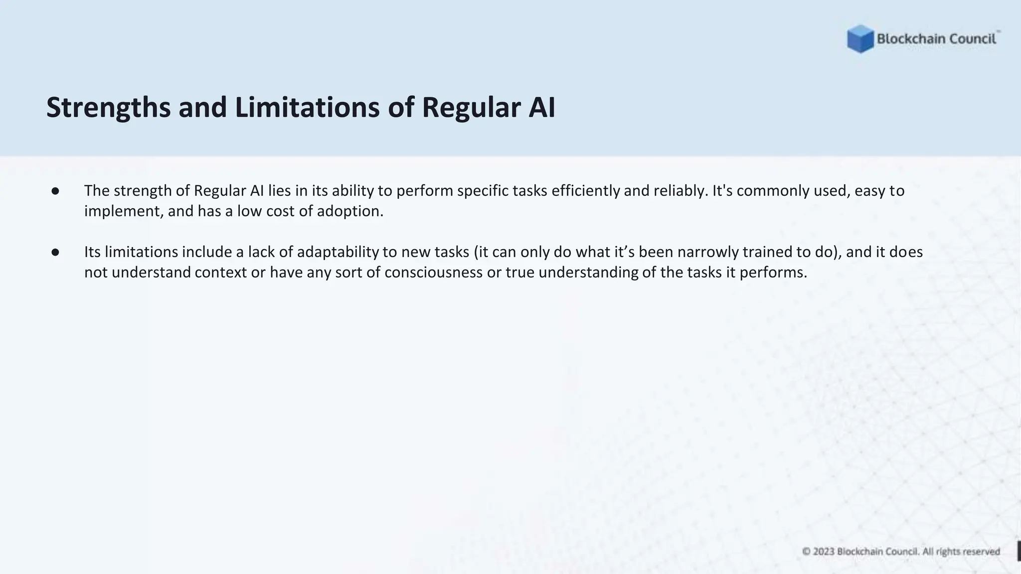 Strengths and Limitations of Regular AI
● The strength of Regular AI lies in its ability to perform specific tasks efficiently and reliably. It's commonly used, easy to
implement, and has a low cost of adoption.
● Its limitations include a lack of adaptability to new tasks (it can only do what it’s been narrowly trained to do), and it does
not understand context or have any sort of consciousness or true understanding of the tasks it performs.
 