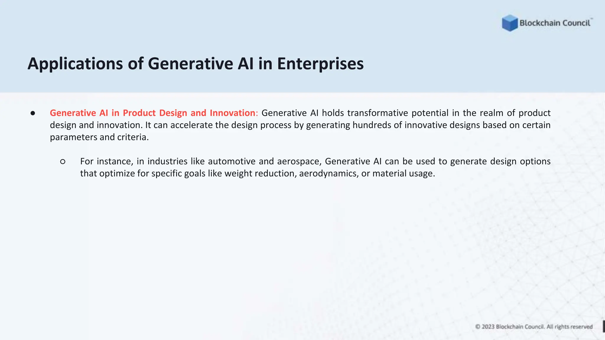 Applications of Generative AI in Enterprises
● Generative AI in Product Design and Innovation: Generative AI holds transformative potential in the realm of product
design and innovation. It can accelerate the design process by generating hundreds of innovative designs based on certain
parameters and criteria.
○ For instance, in industries like automotive and aerospace, Generative AI can be used to generate design options
that optimize for specific goals like weight reduction, aerodynamics, or material usage.
 