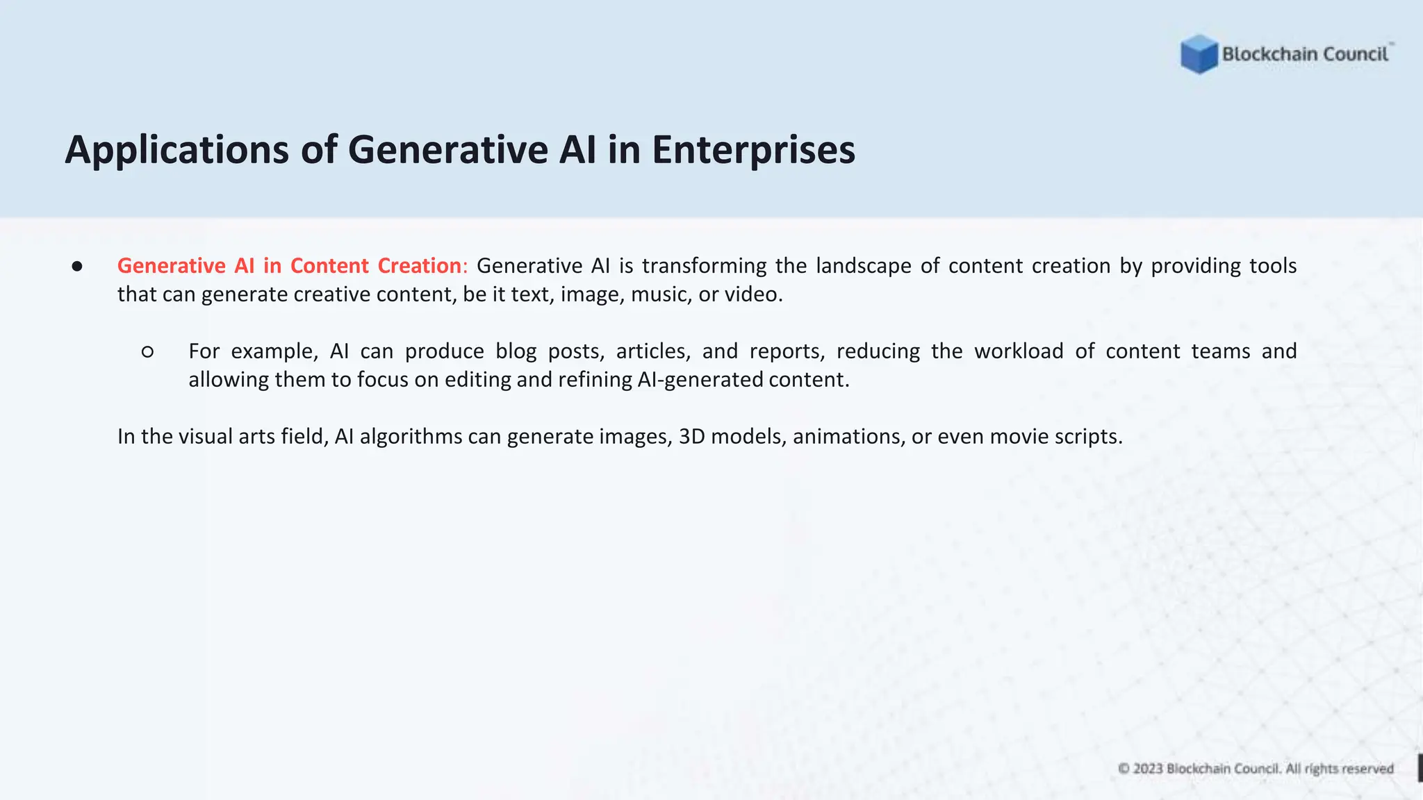 Applications of Generative AI in Enterprises
● Generative AI in Content Creation: Generative AI is transforming the landscape of content creation by providing tools
that can generate creative content, be it text, image, music, or video.
○ For example, AI can produce blog posts, articles, and reports, reducing the workload of content teams and
allowing them to focus on editing and refining AI-generated content.
In the visual arts field, AI algorithms can generate images, 3D models, animations, or even movie scripts.
 