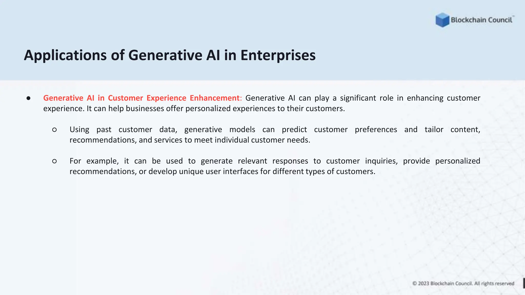 Applications of Generative AI in Enterprises
● Generative AI in Customer Experience Enhancement: Generative AI can play a significant role in enhancing customer
experience. It can help businesses offer personalized experiences to their customers.
○ Using past customer data, generative models can predict customer preferences and tailor content,
recommendations, and services to meet individual customer needs.
○ For example, it can be used to generate relevant responses to customer inquiries, provide personalized
recommendations, or develop unique user interfaces for different types of customers.
 