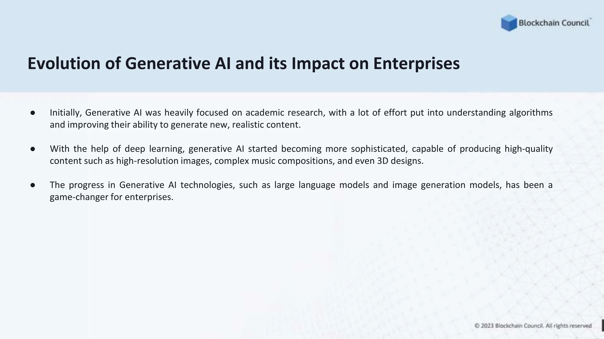 Evolution of Generative AI and its Impact on Enterprises
● Initially, Generative AI was heavily focused on academic research, with a lot of effort put into understanding algorithms
and improving their ability to generate new, realistic content.
● With the help of deep learning, generative AI started becoming more sophisticated, capable of producing high-quality
content such as high-resolution images, complex music compositions, and even 3D designs.
● The progress in Generative AI technologies, such as large language models and image generation models, has been a
game-changer for enterprises.
 