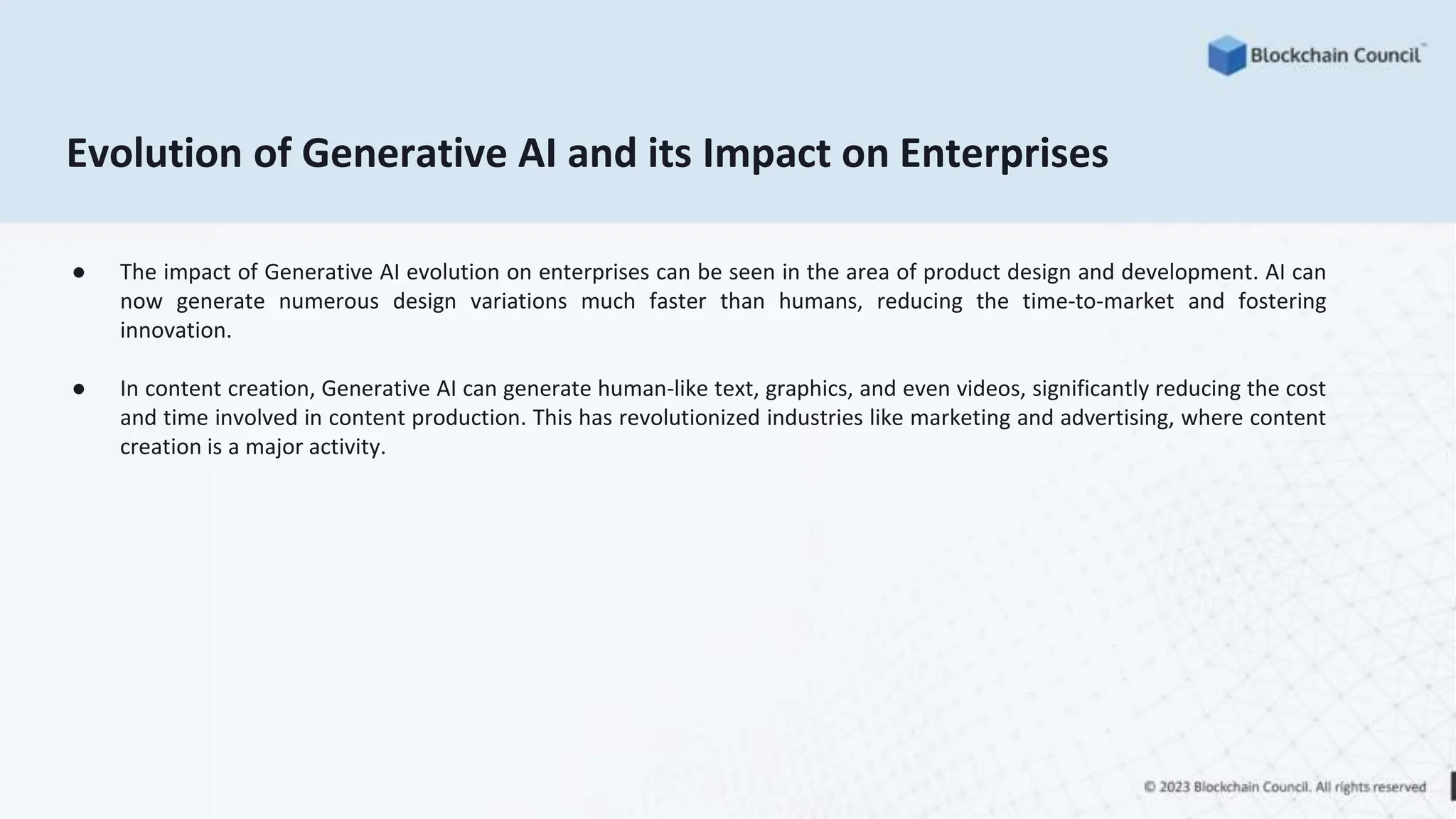 Evolution of Generative AI and its Impact on Enterprises
● The impact of Generative AI evolution on enterprises can be seen in the area of product design and development. AI can
now generate numerous design variations much faster than humans, reducing the time-to-market and fostering
innovation.
● In content creation, Generative AI can generate human-like text, graphics, and even videos, significantly reducing the cost
and time involved in content production. This has revolutionized industries like marketing and advertising, where content
creation is a major activity.
 