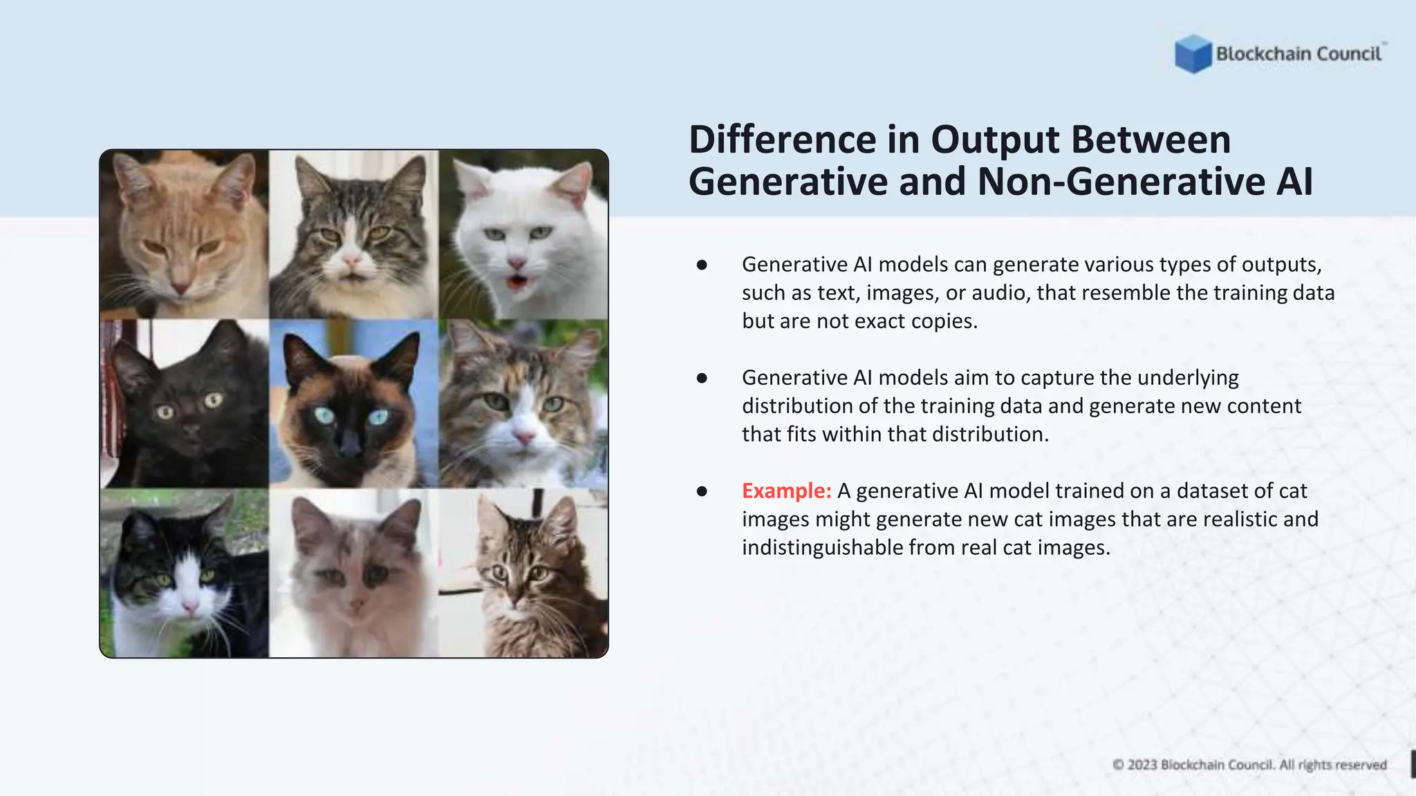 Difference in Output Between
Generative and Non-Generative AI
● Generative AI models can generate various types of outputs,
such as text, images, or audio, that resemble the training data
but are not exact copies.
● Generative AI models aim to capture the underlying
distribution of the training data and generate new content
that fits within that distribution.
● Example: A generative AI model trained on a dataset of cat
images might generate new cat images that are realistic and
indistinguishable from real cat images.
 