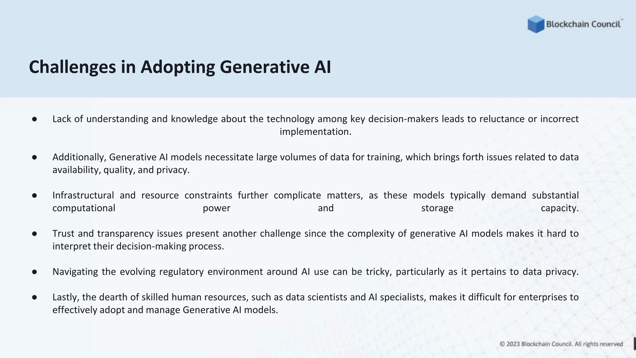 Challenges in Adopting Generative AI
● Lack of understanding and knowledge about the technology among key decision-makers leads to reluctance or incorrect
implementation.
● Additionally, Generative AI models necessitate large volumes of data for training, which brings forth issues related to data
availability, quality, and privacy.
● Infrastructural and resource constraints further complicate matters, as these models typically demand substantial
computational power and storage capacity.
● Trust and transparency issues present another challenge since the complexity of generative AI models makes it hard to
interpret their decision-making process.
● Navigating the evolving regulatory environment around AI use can be tricky, particularly as it pertains to data privacy.
● Lastly, the dearth of skilled human resources, such as data scientists and AI specialists, makes it difficult for enterprises to
effectively adopt and manage Generative AI models.
 