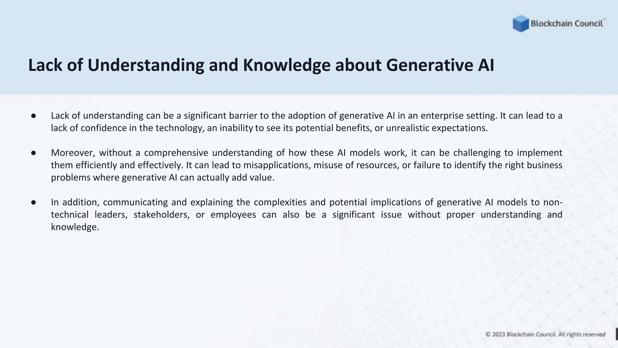 Lack of Understanding and Knowledge about Generative AI
● Lack of understanding can be a significant barrier to the adoption of generative AI in an enterprise setting. It can lead to a
lack of confidence in the technology, an inability to see its potential benefits, or unrealistic expectations.
● Moreover, without a comprehensive understanding of how these AI models work, it can be challenging to implement
them efficiently and effectively. It can lead to misapplications, misuse of resources, or failure to identify the right business
problems where generative AI can actually add value.
● In addition, communicating and explaining the complexities and potential implications of generative AI models to non-
technical leaders, stakeholders, or employees can also be a significant issue without proper understanding and
knowledge.
 