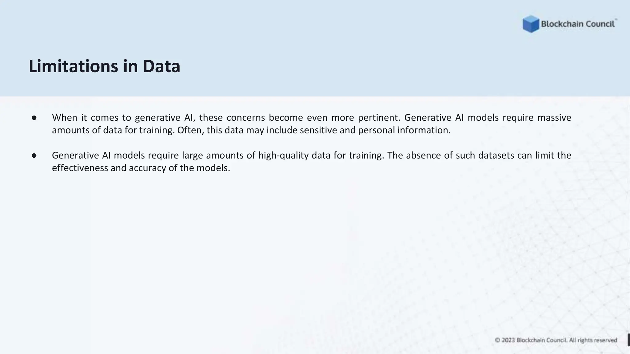 Limitations in Data
● When it comes to generative AI, these concerns become even more pertinent. Generative AI models require massive
amounts of data for training. Often, this data may include sensitive and personal information.
● Generative AI models require large amounts of high-quality data for training. The absence of such datasets can limit the
effectiveness and accuracy of the models.
 