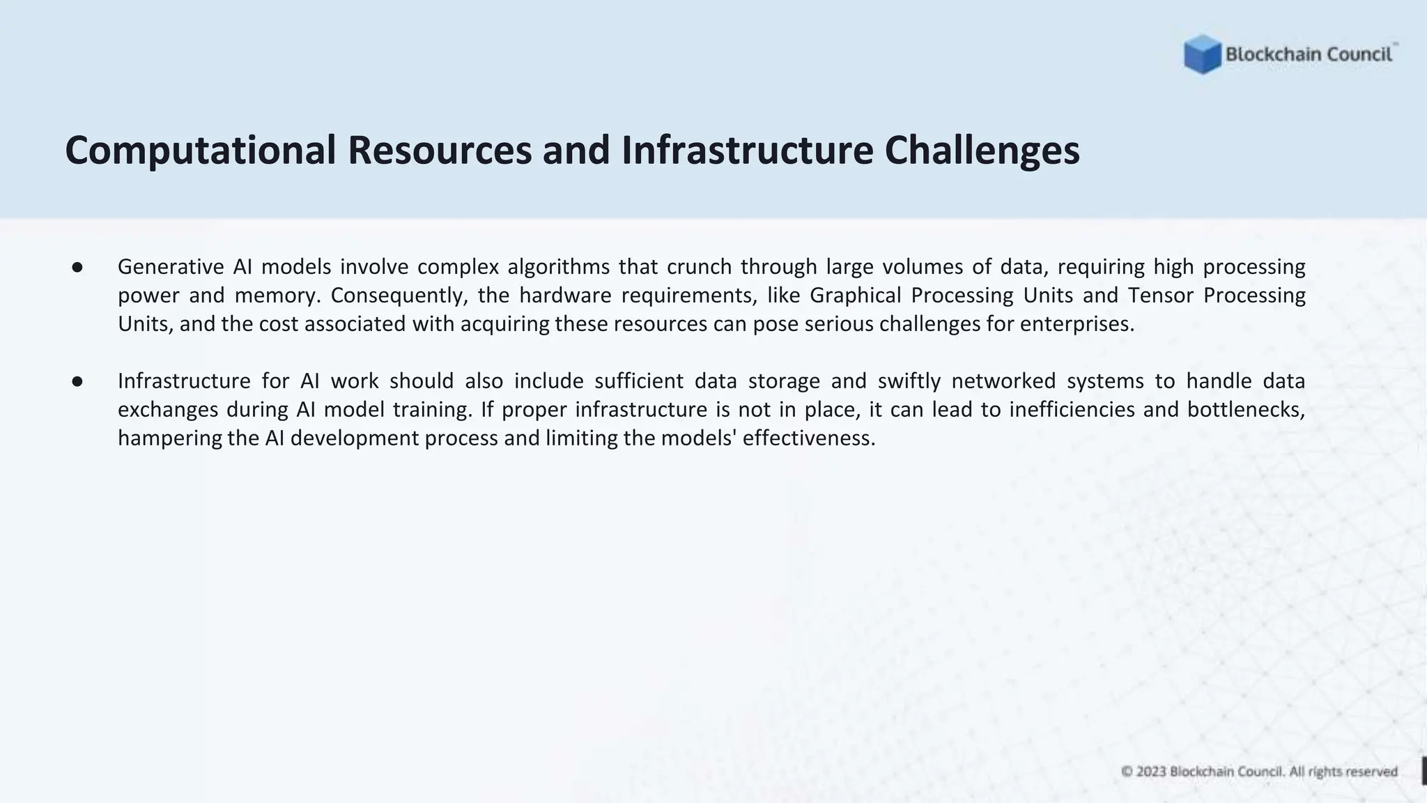 Computational Resources and Infrastructure Challenges
● Generative AI models involve complex algorithms that crunch through large volumes of data, requiring high processing
power and memory. Consequently, the hardware requirements, like Graphical Processing Units and Tensor Processing
Units, and the cost associated with acquiring these resources can pose serious challenges for enterprises.
● Infrastructure for AI work should also include sufficient data storage and swiftly networked systems to handle data
exchanges during AI model training. If proper infrastructure is not in place, it can lead to inefficiencies and bottlenecks,
hampering the AI development process and limiting the models' effectiveness.
 