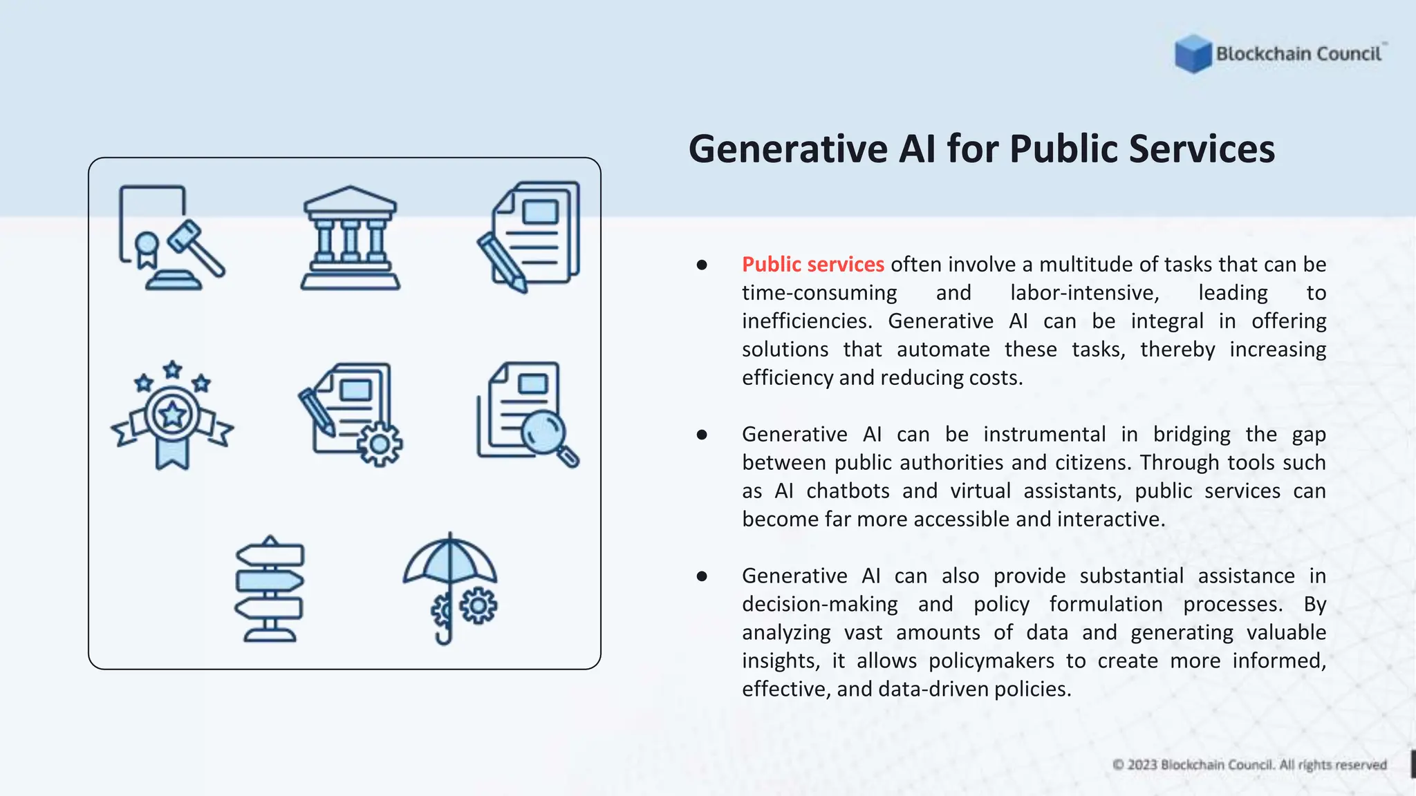 Generative AI for Public Services
● Public services often involve a multitude of tasks that can be
time-consuming and labor-intensive, leading to
inefficiencies. Generative AI can be integral in offering
solutions that automate these tasks, thereby increasing
efficiency and reducing costs.
● Generative AI can be instrumental in bridging the gap
between public authorities and citizens. Through tools such
as AI chatbots and virtual assistants, public services can
become far more accessible and interactive.
● Generative AI can also provide substantial assistance in
decision-making and policy formulation processes. By
analyzing vast amounts of data and generating valuable
insights, it allows policymakers to create more informed,
effective, and data-driven policies.
 