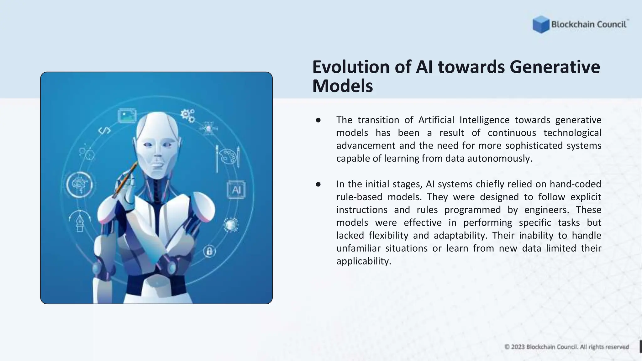 Evolution of AI towards Generative
Models
● The transition of Artificial Intelligence towards generative
models has been a result of continuous technological
advancement and the need for more sophisticated systems
capable of learning from data autonomously.
● In the initial stages, AI systems chiefly relied on hand-coded
rule-based models. They were designed to follow explicit
instructions and rules programmed by engineers. These
models were effective in performing specific tasks but
lacked flexibility and adaptability. Their inability to handle
unfamiliar situations or learn from new data limited their
applicability.
 