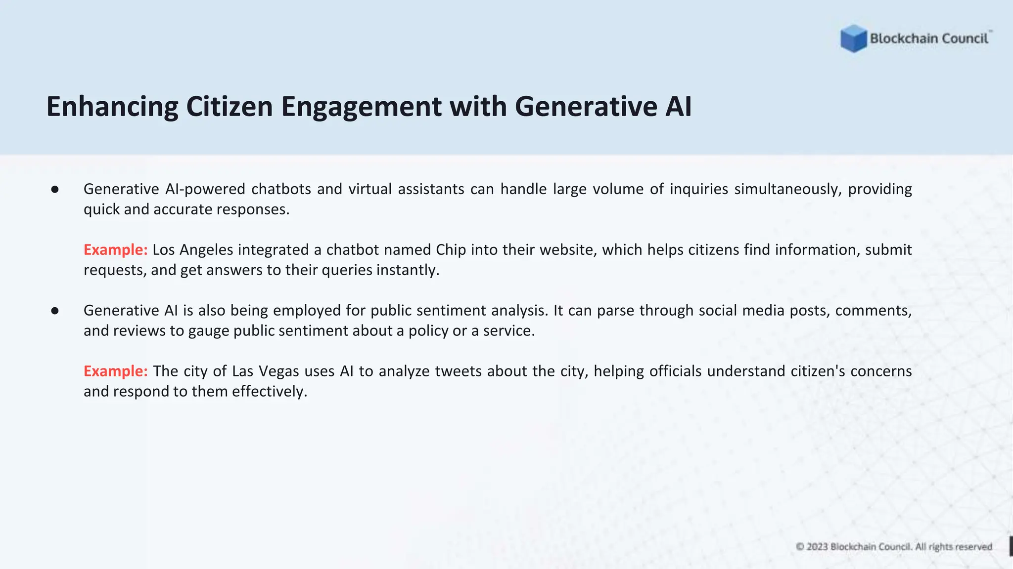 Enhancing Citizen Engagement with Generative AI
● Generative AI-powered chatbots and virtual assistants can handle large volume of inquiries simultaneously, providing
quick and accurate responses.
Example: Los Angeles integrated a chatbot named Chip into their website, which helps citizens find information, submit
requests, and get answers to their queries instantly.
● Generative AI is also being employed for public sentiment analysis. It can parse through social media posts, comments,
and reviews to gauge public sentiment about a policy or a service.
Example: The city of Las Vegas uses AI to analyze tweets about the city, helping officials understand citizen's concerns
and respond to them effectively.
 