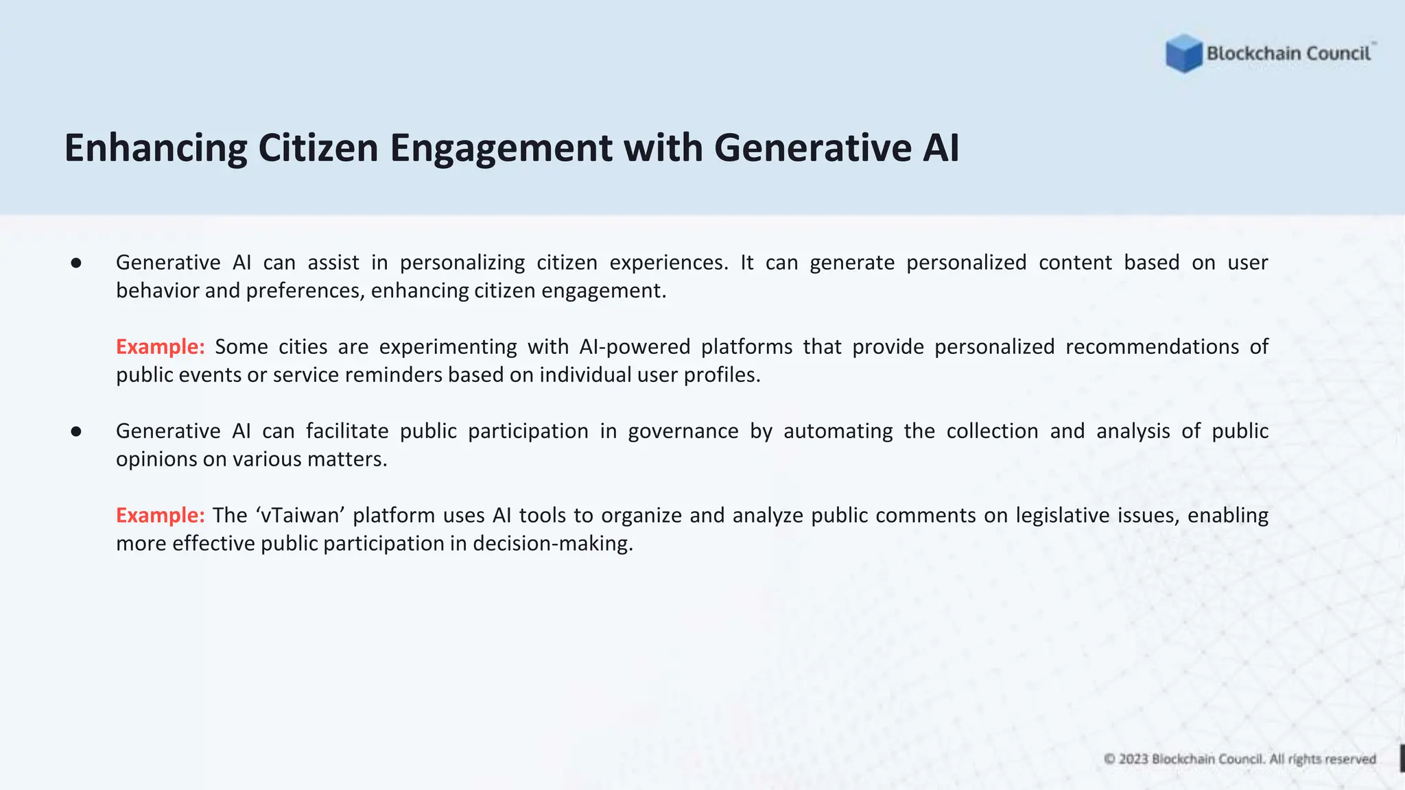 Enhancing Citizen Engagement with Generative AI
● Generative AI can assist in personalizing citizen experiences. It can generate personalized content based on user
behavior and preferences, enhancing citizen engagement.
Example: Some cities are experimenting with AI-powered platforms that provide personalized recommendations of
public events or service reminders based on individual user profiles.
● Generative AI can facilitate public participation in governance by automating the collection and analysis of public
opinions on various matters.
Example: The ‘vTaiwan’ platform uses AI tools to organize and analyze public comments on legislative issues, enabling
more effective public participation in decision-making.
 